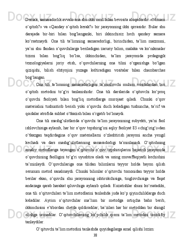 Demak, samaradorlik avvalo ana shu ikki omil bilan bevosita aloqadordir. «Nimani
o‘qitish?»   va   «Qanday   o‘qitish   kerak?»   bir   jarayonning   ikki   qirrasidir.   Bular   shu
darajada   bir-biri   bilan   bog‘langanki,   biri   ikkinchisiz   hech   qanday   samara
ko‘rsatmaydi.   Ona   tili   ta’limning   samaradorligi,   birinchidan,   ta’lim   mazmuni,
ya’ni   shu   fandan   o‘quvchilarga   beriladigan   zaruriy   bilim,   malaka   va   ko‘nikmalar
tizimi   bilan   bog‘liq   bo‘lsa,   ikkinchidan,   ta’lim   jarayonida   pedagogik
texnologiyalarni   joriy   etish,   o‘quvchilarning   ona   tilini   o‘rganishga   bo‘lgan
qiziqishi,   bilish   ehtiyojini   yuzaga   keltiradigan   vositalar   bilan   chambarchas
bog‘langan. 
Ona   tili   ta’limning   samaradorligini   ta’minlovchi   muhim   vositalardan   biri
o‘qitish   metodini   to‘g‘ri   tanlanishidir.   Ona   tili   darslarida   o‘qituvchi   ko‘proq
o‘quvchi   faoliyati   bilan   bog‘liq   metodlarga   murojaat   qiladi.   Chunki   o‘quv
materialini   tushuntirib   berish   yoki   o‘quvchi   duch   keladigan   tushuncha,   ta’rif   va
qoidalar atrofida suhbat o‘tkazish bilan o‘rgatib bo‘lmaydi. 
Ona   tili   mashg‘ulotlarida   o‘quvchi   ta’lim   jarayonining   subyekti,   ya’ni   faol
ishlovchisiga aylanib, har bir o‘quv topshirig‘ini aqliy faoliyat 83 «chig‘irig‘i»dan
o‘tkazgan   taqdirdagina   o‘quv   materiallarni   o‘zlashtirish   jarayoni   ancha   yengil
kechadi   va   dars   mashg‘ulotlarining   samaradorligi   ta’minlanadi.   O‘qitishning
amaliy   metodlariga   tayangan   o‘qituvchi   o‘quv   topshiriqlarini   bajarish   jarayonida
o‘quvchining   faolligini   to‘g‘ri   uyushtira   oladi   va   uning   muvaffaqiyatli   kechishini
ta’minlaydi.   O‘quvchilariga   ona   tilidan   bilimlarni   tayyor   holda   bayon   qilish
serunum   metod   sanalmaydi.   Chunki   bilimlar   o‘qituvchi   tomonidan   tayyor   holda
berilar   ekan,   o‘quvchi   shu   jarayonning   ishtirokchisiga,   tinglovchisiga   va   faqat
andazaga   qarab   harakat   qiluvchiga   aylanib  qoladi.  Кuzatishlar   shuni   ko‘rsatadiki,
ona tili o‘qituvchilari ta’lim metodlarini tanlashda juda ko‘p qiyinchiliklarga duch
keladilar.   Ayrim   o‘qituvchilar   ma’lum   bir   metodga   ortiqcha   baho   berib,
ikkinchisini   e’tibordan   chetda   qoldiradilar;   ba’zilari   har   bir   metoddan   bir   shingil
olishga   urinadilar.   O‘qituvchilarning   ko‘pchilik   qismi   ta’lim   metodini   tasodifiy
tanlaydilar.
O‘qituvchi ta’lim metodini tanlashda quyidagilarga amal qilishi lozim: 
38 