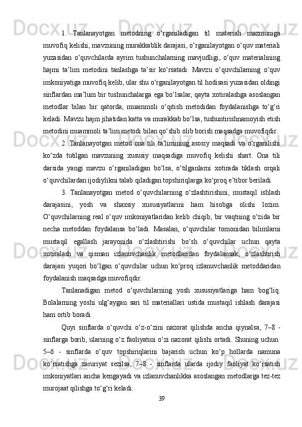 1.   Tanlanayotgan   metodning   o‘rganiladigan   til   materiali   mazmuniga
muvofiq kelishi, mavzuning murakkablik darajasi, o‘rganilayotgan o‘quv materiali
yuzasidan   o‘quvchilarda   ayrim   tushunchalarning   mavjudligi,   o‘quv   materialining
hajmi   ta’lim   metodini   tanlashga   ta’sir   ko‘rsatadi.   Mavzu   o‘quvchilarning   o‘quv
imkoniyatiga muvofiq kelib, ular shu o‘rganilayotgan til hodisasi yuzasidan oldingi
sinflardan ma’lum bir tushunchalarga ega bo‘lsalar, qayta xotiralashga asoslangan
metodlar   bilan   bir   qatorda,   muammoli   o‘qitish   metodidan   foydalanishga   to‘g‘ri
keladi. Mavzu hajm jihatidan katta va murakkab bo‘lsa, tushuntirishnamoyish etish
metodini muammoli ta’lim metodi bilan qo‘shib olib borish maqsadga muvofiqdir. 
2.  Tanlanayotgan   metod  ona   tili   ta’limining   asosiy   maqsadi   va  o‘rganilishi
ko‘zda   tutilgan   mavzuning   xususiy   maqsadiga   muvofiq   kelishi   shart.   Ona   tili
darsida   yangi   mavzu   o‘rganiladigan   bo‘lsa,   o‘tilganlarni   xotirada   tiklash   orqali
o‘quvchilardan ijodiylikni talab qiladigan topshiriqlarga ko‘proq e’tibor beriladi. 
3.   Tanlanayotgan   metod   o‘quvchilarning   o‘zlashtirishini,   mustaqil   ishlash
darajasini,   yosh   va   shaxsiy   xususiyatlarini   ham   hisobga   olishi   lozim.
O‘quvchilarning real  o‘quv imkoniyatlaridan kelib chiqib, bir  vaqtning o‘zida bir
necha   metoddan   foydalansa   bo‘ladi.   Masalan,   o‘quvchilar   tomonidan   bilimlarni
mustaqil   egallash   jarayonida   o‘zlashtirishi   bo‘sh   o‘quvchilar   uchun   qayta
xotiralash   va   qisman   izlanuvchanlik   metodlaridan   foydalansak,   o‘zlashtirish
darajasi   yuqori   bo‘lgan   o‘quvchilar   uchun   ko‘proq   izlanuvchanlik   metoddaridan
foydalanish maqsadga muvofiqdir. 
Tanlanadigan   metod   o‘quvchilarning   yosh   xususiyatlariga   ham   bog‘liq.
Bolalarning   yoshi   ulg‘aygan   sari   til   materiallari   ustida   mustaqil   ishlash   darajasi
ham ortib boradi. 
Quyi   sinflarda   o‘quvchi   o‘z-o‘zini   nazorat   qilishda   ancha   qiynalsa,   7–8   -
sinflarga borib, ularning o‘z faoliyatini o‘zi nazorat qilishi ortadi. Shuning uchun  
5–6   -   sinflarda   o‘quv   topshiriqlarini   bajarish   uchun   ko‘p   hollarda   namuna
ko‘rsatishga   zaruriyat   sezilsa,   7–8   -   sinflarda   ularda   ijodiy   faoliyat   ko‘rsatish
imkoniyatlari ancha kengayadi va izlanuvchanlikka asoslangan metodlarga tez-tez
murojaat qilishga to‘g‘ri keladi. 
39 