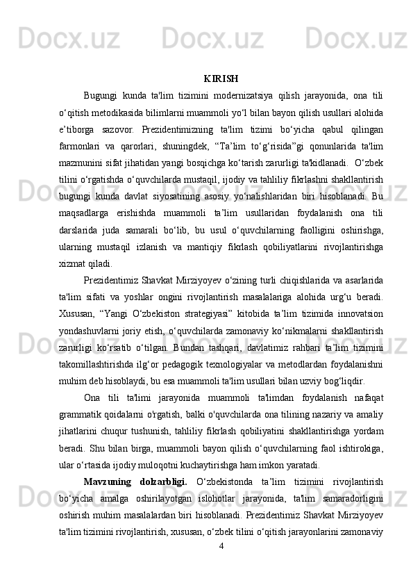 KIRISH
Bugungi   kunda   ta'lim   tizimini   modernizatsiya   qilish   jarayonida,   ona   tili
o‘qitish metodikasida bilimlarni muammoli yo‘l bilan bayon qilish usullari alohida
e’tiborga   sazovor.   Prezidentimizning   ta'lim   tizimi   bo‘yicha   qabul   qilingan
farmonlari   va   qarorlari,   shuningdek,   “Ta’lim   to‘g‘risida”gi   qonunlarida   ta'lim
mazmunini sifat jihatidan yangi bosqichga ko‘tarish zarurligi ta'kidlanadi.  O‘zbek
tilini o‘rgatishda o‘quvchilarda mustaqil, ijodiy va tahliliy fikrlashni shakllantirish
bugungi   kunda   davlat   siyosatining   asosiy   yo‘nalishlaridan   biri   hisoblanadi.   Bu
maqsadlarga   erishishda   muammoli   ta’lim   usullaridan   foydalanish   ona   tili
darslarida   juda   samarali   bo‘lib,   bu   usul   o‘quvchilarning   faolligini   oshirishga,
ularning   mustaqil   izlanish   va   mantiqiy   fikrlash   qobiliyatlarini   rivojlantirishga
xizmat qiladi.
Prezidentimiz Shavkat  Mirziyoyev o‘zining turli chiqishlarida va asarlarida
ta'lim   sifati   va   yoshlar   ongini   rivojlantirish   masalalariga   alohida   urg‘u   beradi.
Xususan,   “Yangi   O‘zbekiston   strategiyasi”   kitobida   ta’lim   tizimida   innovatsion
yondashuvlarni   joriy   etish,   o‘quvchilarda   zamonaviy   ko‘nikmalarni   shakllantirish
zarurligi   ko‘rsatib   o‘tilgan.   Bundan   tashqari,   davlatimiz   rahbari   ta’lim   tizimini
takomillashtirishda   ilg‘or   pedagogik   texnologiyalar   va   metodlardan   foydalanishni
muhim deb hisoblaydi, bu esa muammoli ta'lim usullari bilan uzviy bog‘liqdir.
Ona   tili   ta'limi   jarayonida   muammoli   ta'limdan   foydalanish   nafaqat
grammatik qoidalarni o'rgatish, balki o'quvchilarda ona tilining nazariy va amaliy
jihatlarini   chuqur   tushunish,   tahliliy   fikrlash   qobiliyatini   shakllantirishga   yordam
beradi.   Shu   bilan   birga,   muammoli   bayon   qilish   o‘quvchilarning   faol   ishtirokiga,
ular o‘rtasida ijodiy muloqotni kuchaytirishga ham imkon yaratadi.
Mavzuning   dolzarbligi.   O‘zbekistonda   ta’lim   tizimini   rivojlantirish
bo‘yicha   amalga   oshirilayotgan   islohotlar   jarayonida,   ta'lim   samaradorligini
oshirish muhim  masalalardan biri hisoblanadi. Prezidentimiz Shavkat  Mirziyoyev
ta'lim tizimini rivojlantirish, xususan, o‘zbek tilini o‘qitish jarayonlarini zamonaviy
4 