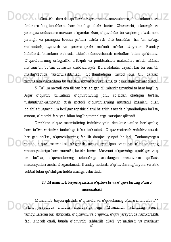 4.   Ona   tili   darsida   qo‘llaniladigan   metod   mavzulararo,   bo‘limlararo   va
fanlararo   bog‘lanishlarni   ham   hisobga   olishi   lozim.   Chunonchi,   «Jarangli   va
jarangsiz undoshlar» mavzusi o‘rganilar ekan, o‘quvchilar bir vaqtning o‘zida ham
jarangli   va   jarangsiz   tovush   juftlari   ustida   ish   olib   boradilar,   har   bir   so‘zga
ma’nodosh,   uyadosh   va   qarama-qarshi   ma’noli   so‘zlar   izlaydilar.   Bunday
holatlarda   bilimlarni   xotirada   tiklash   izlanuvchanlik   metodlari   bilan   qo‘shiladi.
O‘quvchilarning   orfografik,   orfoepik   va   punktuatsion   malakalari   ustida   ishlash
ma’lum   bir   bo‘lim   doirasida   cheklanmaydi.   Bu   malakalar   deyarli   har   bir   ona   tili
mashg‘ulotida   takomillashtiriladi.   Qo‘llaniladigan   metod   ona   tili   darslari
zimmasiga yuklatilgan bu vazifani muvaffaqiyatli amalga oshirishga xizmat qiladi.
5. Ta’lim metodi ona tilidan beriladigan bilimlarning manbaiga ham bog‘liq.
Agar   o‘quvchi   bilimlarni   o‘qituvchining   jonli   so‘zidan   oladigan   bo‘lsa,
tushuntirish-namoyish   etish   metodi   o‘quvchilarning   mustaqil   izlanishi   bilan
qo‘shiladi, agar bilim berilgan topshiriqlarni bajarish asosida o‘rganiladigan bo‘lsa,
asosan, o‘quvchi faoliyati bilan bog‘liq metodlarga murojaat qilinadi. 
Darslikda   o‘quv   materialining   induktiv   yoki   deduktiv   usulda   berilganligi
ham   ta’lim   metodini   tanlashga   ta’sir   ko‘rsatadi.   O‘quv   materiali   induktiv   usulda
berilgan   bo‘lsa,   o‘quvchilarning   faollik   darajasi   yuqori   bo‘ladi.   Tanlanayotgan
metod   o‘quv   materialini   o‘rganish   uchun   ajratilgan   vaqt   va   o‘qituvchining
imkoniyatlariga   ham   muvofiq   kelishi   lozim.   Mavzuni   o‘rganishga   ajratilgan   vaqt
oz   bo‘lsa,   o‘quvchilarning   izlanishiga   asoslangan   metodlarni   qo‘llash
imkoniyatlari ancha chegaralanadi. Bunday hollarda o‘qituvchining bayoni evristik
suhbat bilan qo‘shilgan holda amalga oshiriladi.
2.4.Muammoli bayon qilishda o‘qituvchi va o‘quvchining o‘zaro
munosabati
Muammoli bayon qilishda o‘qituvchi va o‘quvchining o‘zaro munosabati**
ta'lim   jarayonida   muhim   ahamiyatga   ega.   Muammoli   ta'limning   asosiy
tamoyillaridan biri shundaki, o‘qituvchi va o‘quvchi o‘quv jarayonida hamkorlikda
faol   ishtirok   etadi,   bunda   o‘qituvchi   rahbarlik   qiladi,   yo‘naltiradi   va   maslahat
40 