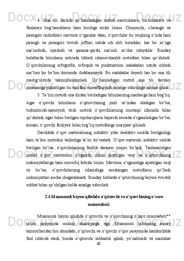 4.   Ona   tili   darsida   qo‘llaniladigan   metod   mavzulararo,   bo‘limlararo   va
fanlararo   bog‘lanishlarni   ham   hisobga   olishi   lozim.   Chunonchi,   «Jarangli   va
jarangsiz undoshlar» mavzusi o‘rganilar ekan, o‘quvchilar bir vaqtning o‘zida ham
jarangli   va   jarangsiz   tovush   juftlari   ustida   ish   olib   boradilar,   har   bir   so‘zga
ma’nodosh,   uyadosh   va   qarama-qarshi   ma’noli   so‘zlar   izlaydilar.   Bunday
holatlarda   bilimlarni   xotirada   tiklash   izlanuvchanlik   metodlari   bilan   qo‘shiladi.
O‘quvchilarning   orfografik,   orfoepik   va   punktuatsion   malakalari   ustida   ishlash
ma’lum   bir   bo‘lim   doirasida   cheklanmaydi.   Bu   malakalar   deyarli   har   bir   ona   tili
mashg‘ulotida   takomillashtiriladi.   Qo‘llaniladigan   metod   ona   tili   darslari
zimmasiga yuklatilgan bu vazifani muvaffaqiyatli amalga oshirishga xizmat qiladi.
5. Ta’lim metodi ona tilidan beriladigan bilimlarning manbaiga ham bog‘liq.
Agar   o‘quvchi   bilimlarni   o‘qituvchining   jonli   so‘zidan   oladigan   bo‘lsa,
tushuntirish-namoyish   etish   metodi   o‘quvchilarning   mustaqil   izlanishi   bilan
qo‘shiladi, agar bilim berilgan topshiriqlarni bajarish asosida o‘rganiladigan bo‘lsa,
asosan, o‘quvchi faoliyati bilan bog‘liq metodlarga murojaat qilinadi. 
Darslikda   o‘quv   materialining   induktiv   yoki   deduktiv   usulda   berilganligi
ham   ta’lim   metodini   tanlashga   ta’sir   ko‘rsatadi.   O‘quv   materiali   induktiv   usulda
berilgan   bo‘lsa,   o‘quvchilarning   faollik   darajasi   yuqori   bo‘ladi.   Tanlanayotgan
metod   o‘quv   materialini   o‘rganish   uchun   ajratilgan   vaqt   va   o‘qituvchining
imkoniyatlariga   ham   muvofiq   kelishi   lozim.   Mavzuni   o‘rganishga   ajratilgan   vaqt
oz   bo‘lsa,   o‘quvchilarning   izlanishiga   asoslangan   metodlarni   qo‘llash
imkoniyatlari ancha chegaralanadi. Bunday hollarda o‘qituvchining bayoni evristik
suhbat bilan qo‘shilgan holda amalga oshiriladi.
2.4.Muammoli bayon qilishda o‘qituvchi va o‘quvchining o‘zaro
munosabati
Muammoli bayon qilishda o‘qituvchi va o‘quvchining o‘zaro munosabati**
ta'lim   jarayonida   muhim   ahamiyatga   ega.   Muammoli   ta'limning   asosiy
tamoyillaridan biri shundaki, o‘qituvchi va o‘quvchi o‘quv jarayonida hamkorlikda
faol   ishtirok   etadi,   bunda   o‘qituvchi   rahbarlik   qiladi,   yo‘naltiradi   va   maslahat
40