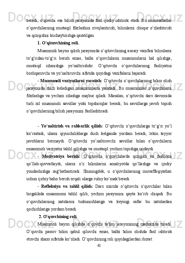 beradi,   o‘quvchi   esa   bilish   jarayonida   faol   ijodiy   ishtirok   etadi.   Bu   munosabatlar
o‘quvchilarning   mustaqil   fikrlashini   rivojlantirish,   bilimlarni   chuqur   o‘zlashtirish
va qiziqishni kuchaytirishga qaratilgan.
1. O‘qituvchining roli.
Muammoli bayon qilish jarayonida o‘qituvchining asosiy vazifasi bilimlarni
to‘g‘ridan-to‘g‘ri   berish   emas,   balki   o‘quvchilarni   muammolarni   hal   qilishga,
mustaqil   izlanishga   yo‘naltirishdir.   O‘qituvchi   o‘quvchilarning   faoliyatini
boshqaruvchi va yo‘naltiruvchi sifatida quyidagi vazifalarni bajaradi:
- Muammoli vaziyatlarni yaratish:  O‘qituvchi o‘quvchilarning bilim olish
jarayonida   duch   keladigan   muammolarni   yaratadi.   Bu   muammolar   o‘quvchilarni
fikrlashga   va   yechim   izlashga   majbur   qiladi.   Masalan,   o‘qituvchi   dars   davomida
turli   xil   muammoli   savollar   yoki   topshiriqlar   beradi,   bu   savollarga   javob   topish
o‘quvchilarning bilish jarayonini faollashtiradi.
-   Yo‘naltirish   va   rahbarlik   qilish:   O‘qituvchi   o‘quvchilarga   to‘g‘ri   yo‘l
ko‘rsatadi,   ularni   qiyinchiliklarga   duch   kelganda   yordam   beradi,   lekin   tayyor
javoblarni   bermaydi.   O‘qituvchi   yo‘naltiruvchi   savollar   bilan   o‘quvchilarni
muammoli vaziyatni tahlil qilishga va mustaqil yechim topishga undaydi.
-   Motivatsiya   berish:   O‘qituvchi   o‘quvchilarda   qiziqish   va   faollikni
qo‘llab-quvvatlaydi,   ularni   o‘z   bilimlarini   amaliyotda   qo‘llashga   va   ijodiy
yondashishga   rag‘batlantiradi.   Shuningdek,   u   o‘quvchilarning   muvaffaqiyatlari
uchun ijobiy baho berish orqali ularga ruhiy ko‘mak beradi.
-   Refleksiya   va   tahlil   qilish:   Dars   oxirida   o‘qituvchi   o‘quvchilar   bilan
birgalikda   muammoni   tahlil   qilib,   yechim   jarayonini   qayta   ko‘rib   chiqadi.   Bu
o‘quvchilarning   xatolarini   tushunishlariga   va   keyingi   safar   bu   xatolardan
qochishlariga yordam beradi.
 2. O‘quvchining roli.
Muammoli   bayon   qilishda   o‘quvchi   ta'lim   jarayonining   markazida   turadi.
O‘quvchi   passiv   bilim   qabul   qiluvchi   emas,   balki   bilim   olishda   faol   ishtirok
etuvchi shaxs sifatida ko‘riladi. O‘quvchining roli quyidagilardan iborat:
41 