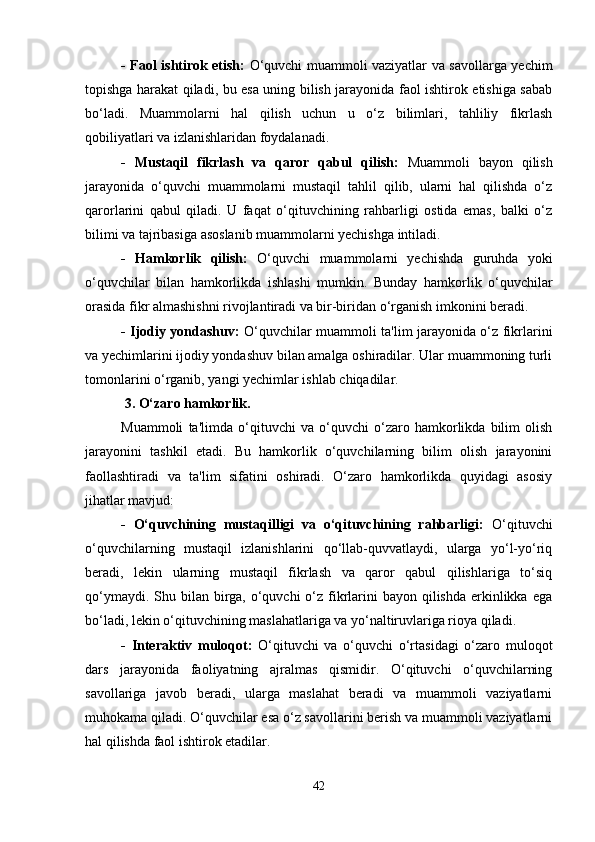 - Faol ishtirok etish:   O‘quvchi muammoli vaziyatlar va savollarga yechim
topishga harakat qiladi, bu esa uning bilish jarayonida faol ishtirok etishiga sabab
bo‘ladi.   Muammolarni   hal   qilish   uchun   u   o‘z   bilimlari,   tahliliy   fikrlash
qobiliyatlari va izlanishlaridan foydalanadi.
-   Mustaqil   fikrlash   va   qaror   qabul   qilish:   Muammoli   bayon   qilish
jarayonida   o‘quvchi   muammolarni   mustaqil   tahlil   qilib,   ularni   hal   qilishda   o‘z
qarorlarini   qabul   qiladi.   U   faqat   o‘qituvchining   rahbarligi   ostida   emas,   balki   o‘z
bilimi va tajribasiga asoslanib muammolarni yechishga intiladi.
-   Hamkorlik   qilish:   O‘quvchi   muammolarni   yechishda   guruhda   yoki
o‘quvchilar   bilan   hamkorlikda   ishlashi   mumkin.   Bunday   hamkorlik   o‘quvchilar
orasida fikr almashishni rivojlantiradi va bir-biridan o‘rganish imkonini beradi.
- Ijodiy yondashuv:   O‘quvchilar muammoli ta'lim jarayonida o‘z fikrlarini
va yechimlarini ijodiy yondashuv bilan amalga oshiradilar. Ular muammoning turli
tomonlarini o‘rganib, yangi yechimlar ishlab chiqadilar.
 3. O‘zaro hamkorlik.
Muammoli   ta'limda   o‘qituvchi   va   o‘quvchi   o‘zaro   hamkorlikda   bilim   olish
jarayonini   tashkil   etadi.   Bu   hamkorlik   o‘quvchilarning   bilim   olish   jarayonini
faollashtiradi   va   ta'lim   sifatini   oshiradi.   O‘zaro   hamkorlikda   quyidagi   asosiy
jihatlar mavjud:
-   O‘quvchining   mustaqilligi   va   o‘qituvchining   rahbarligi:   O‘qituvchi
o‘quvchilarning   mustaqil   izlanishlarini   qo‘llab-quvvatlaydi,   ularga   yo‘l-yo‘riq
beradi,   lekin   ularning   mustaqil   fikrlash   va   qaror   qabul   qilishlariga   to‘siq
qo‘ymaydi. Shu bilan birga, o‘quvchi  o‘z fikrlarini  bayon qilishda erkinlikka ega
bo‘ladi, lekin o‘qituvchining maslahatlariga va yo‘naltiruvlariga rioya qiladi.
-   Interaktiv   muloqot:   O‘qituvchi   va   o‘quvchi   o‘rtasidagi   o‘zaro   muloqot
dars   jarayonida   faoliyatning   ajralmas   qismidir.   O‘qituvchi   o‘quvchilarning
savollariga   javob   beradi,   ularga   maslahat   beradi   va   muammoli   vaziyatlarni
muhokama qiladi. O‘quvchilar esa o‘z savollarini berish va muammoli vaziyatlarni
hal qilishda faol ishtirok etadilar.
42 