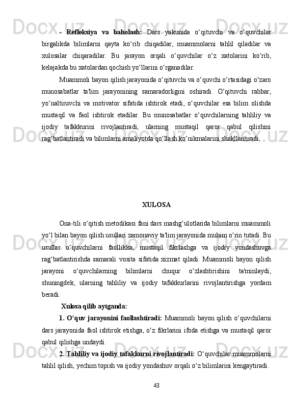 -   Refleksiya   va   baholash:   Dars   yakunida   o‘qituvchi   va   o‘quvchilar
birgalikda   bilimlarni   qayta   ko‘rib   chiqadilar,   muammolarni   tahlil   qiladilar   va
xulosalar   chiqaradilar.   Bu   jarayon   orqali   o‘quvchilar   o‘z   xatolarini   ko‘rib,
kelajakda bu xatolardan qochish yo‘llarini o‘rganadilar.
Muammoli bayon qilish jarayonida o‘qituvchi va o‘quvchi o‘rtasidagi o‘zaro
munosabatlar   ta'lim   jarayonining   samaradorligini   oshiradi.   O‘qituvchi   rahbar,
yo‘naltiruvchi   va   motivator   sifatida   ishtirok   etadi,   o‘quvchilar   esa   bilim   olishda
mustaqil   va   faol   ishtirok   etadilar.   Bu   munosabatlar   o‘quvchilarning   tahliliy   va
ijodiy   tafakkurini   rivojlantiradi,   ularning   mustaqil   qaror   qabul   qilishini
rag‘batlantiradi va bilimlarni amaliyotda qo‘llash ko‘nikmalarini shakllantiradi.
XULOSA
Ona-tili o‘qitish metodikasi fani dars mashg‘ulotlarida bilimlarni muammoli
yo‘l bilan bayon qilish usullari zamonaviy ta'lim jarayonida muhim o‘rin tutadi. Bu
usullar   o‘quvchilarni   faollikka,   mustaqil   fikrlashga   va   ijodiy   yondashuvga
rag‘batlantirishda   samarali   vosita   sifatida   xizmat   qiladi.   Muammoli   bayon   qilish
jarayoni   o‘quvchilarning   bilimlarni   chuqur   o‘zlashtirishini   ta'minlaydi,
shuningdek,   ularning   tahliliy   va   ijodiy   tafakkurlarini   rivojlantirishga   yordam
beradi.
 Xulosa qilib aytganda:
1. O‘quv jarayonini faollashtiradi:   Muammoli bayon qilish o‘quvchilarni
dars jarayonida faol ishtirok etishga, o‘z fikrlarini ifoda etishga va mustaqil qaror
qabul qilishga undaydi.
2. Tahliliy va ijodiy tafakkurni rivojlantiradi:   O‘quvchilar muammolarni
tahlil qilish, yechim topish va ijodiy yondashuv orqali o‘z bilimlarini kengaytiradi.
43