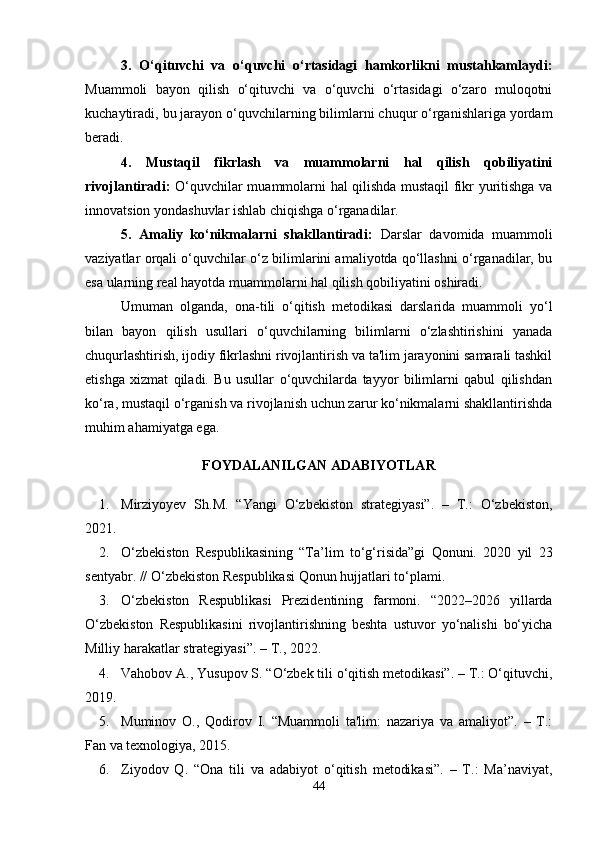 3.   O‘qituvchi   va   o‘quvchi   o‘rtasidagi   hamkorlikni   mustahkamlaydi:
Muammoli   bayon   qilish   o‘qituvchi   va   o‘quvchi   o‘rtasidagi   o‘zaro   muloqotni
kuchaytiradi, bu jarayon o‘quvchilarning bilimlarni chuqur o‘rganishlariga yordam
beradi.
4.   Mustaqil   fikrlash   va   muammolarni   hal   qilish   qobiliyatini
rivojlantiradi:   O‘quvchilar muammolarni hal qilishda mustaqil fikr yuritishga va
innovatsion yondashuvlar ishlab chiqishga o‘rganadilar.
5.   Amaliy   ko‘nikmalarni   shakllantiradi:   Darslar   davomida   muammoli
vaziyatlar orqali o‘quvchilar o‘z bilimlarini amaliyotda qo‘llashni o‘rganadilar, bu
esa ularning real hayotda muammolarni hal qilish qobiliyatini oshiradi.
Umuman   olganda,   ona-tili   o‘qitish   metodikasi   darslarida   muammoli   yo‘l
bilan   bayon   qilish   usullari   o‘quvchilarning   bilimlarni   o‘zlashtirishini   yanada
chuqurlashtirish, ijodiy fikrlashni rivojlantirish va ta'lim jarayonini samarali tashkil
etishga   xizmat   qiladi.   Bu   usullar   o‘quvchilarda   tayyor   bilimlarni   qabul   qilishdan
ko‘ra, mustaqil o‘rganish va rivojlanish uchun zarur ko‘nikmalarni shakllantirishda
muhim ahamiyatga ega.
FOYDALANILGAN ADABIYOTLAR 
1. Mirziyoyev   Sh.M.   “Yangi   O‘zbekiston   strategiyasi”.   –   T.:   O‘zbekiston,
2021.
2. O‘zbekiston   Respublikasining   “Ta’lim   to‘g‘risida”gi   Qonuni.   2020   yil   23
sentyabr. // O‘zbekiston Respublikasi Qonun hujjatlari to‘plami.
3. O‘zbekiston   Respublikasi   Prezidentining   farmoni.   “2022–2026   yillarda
O‘zbekiston   Respublikasini   rivojlantirishning   beshta   ustuvor   yo‘nalishi   bo‘yicha
Milliy harakatlar strategiyasi”. – T., 2022.
4. Vahobov A., Yusupov S. “O‘zbek tili o‘qitish metodikasi”. – T.: O‘qituvchi,
2019.
5. Muminov   O.,   Qodirov   I.   “Muammoli   ta'lim:   nazariya   va   amaliyot”.   –   T.:
Fan va texnologiya, 2015.
6. Ziyodov   Q.   “Ona   tili   va   adabiyot   o‘qitish   metodikasi”.   –   T.:   Ma’naviyat,
44 