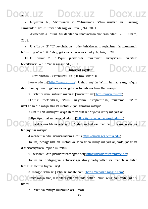 2020.
7. Niyozova   R.,   Matmusaev   X.   “Muammoli   ta'lim   usullari   va   ularning
samaradorligi”. // Ilmiy pedagogika jurnali, №4, 2021.
8. Axmedov   A.   “Ona   tili   darslarida   innovatsion   yondashuvlar”.   –   T.:   Sharq,
2022.
9. G‘afforov   G‘.”O‘quvchilarda   ijodiy   tafakkurni   rivojlantirishda   muammoli
ta'limning o‘rni”. // Pedagogika nazariyasi va amaliyoti, №6, 2020.
10. G‘ulomov   Z.   “O‘quv   jarayonida   muammoli   vaziyatlarni   yaratish
texnikalari”. – T.: Yangi asr avlodi, 2018.
Internet saytlar:
1. O‘zbekiston Respublikasi Xalq ta'limi vazirligi.
[www.edu.uz]( http://www.edu.uz )   Ushbu   saytda   ta'lim   tizimi,   yangi   o‘quv
dasturlari, qonun hujjatlari va yangiliklar haqida ma'lumotlar mavjud.
2. Ta'limni rivojlantirish markazi.[www.trm.uz]( http://www.trm.uz ) 
O‘qitish   metodikasi,   ta'lim   jarayonini   rivojlantirish,   muammoli   ta'lim
usullariga oid maqolalar va metodik qo‘llanmalar mavjud.
3.Ona tili va adabiyoti o‘qitish metodikasi bo‘yicha ilmiy maqolalar.
[https://journal.samarqand.edu.uz]( https://journal.samarqand.edu.uz )
Bu saytda ona tili va adabiyoti o‘qitish metodikasi haqida ilmiy maqolalar va
tadqiqotlar mavjud.
4.Academia.edu.[www.academia.edu]( https://www.academia.edu )
Ta'lim,   pedagogika   va   metodika   sohalarida   ilmiy   maqolalar,   tadqiqotlar   va
dissertatsiyalarni topish mumkin.
5. ResearchGate.[www.researchgate.net]( https://www.researchgate.net )
Ta'lim   va   pedagogika   sohalaridagi   ilmiy   tadqiqotlar   va   maqolalar   bilan
tanishish uchun foydali sayt.
6. Google Scholar. [scholar.google.com]( https://scholar.google.com )
Ilmiy maqolalar, dissertatsiyalar  va tadqiqotlar  uchun keng qamrovli  qidiruv
tizimi.
7. Ta'lim va tarbiya muammolari jurnali.
45 