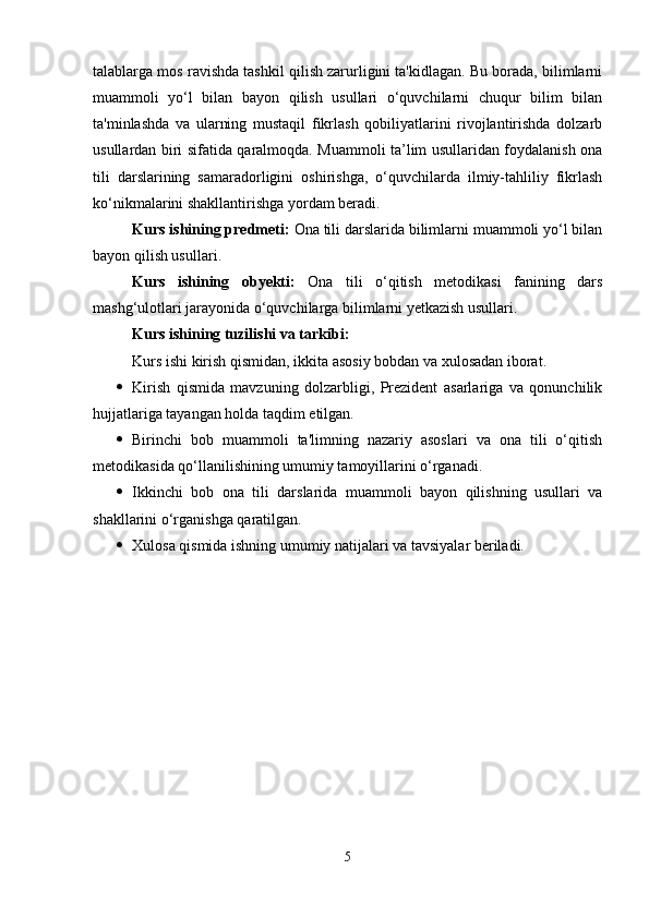 talablarga mos ravishda tashkil qilish zarurligini ta'kidlagan. Bu borada, bilimlarni
muammoli   yo‘l   bilan   bayon   qilish   usullari   o‘quvchilarni   chuqur   bilim   bilan
ta'minlashda   va   ularning   mustaqil   fikrlash   qobiliyatlarini   rivojlantirishda   dolzarb
usullardan biri sifatida qaralmoqda. Muammoli ta’lim usullaridan foydalanish ona
tili   darslarining   samaradorligini   oshirishga,   o‘quvchilarda   ilmiy-tahliliy   fikrlash
ko‘nikmalarini shakllantirishga yordam beradi.
Kurs ishining predmeti:  Ona tili darslarida bilimlarni muammoli yo‘l bilan
bayon qilish usullari .
Kurs   ishining   obyekti:   Ona   tili   o‘qitish   metodikasi   fanining   dars
mashg‘ulotlari jarayonida o‘quvchilarga bilimlarni yetkazish usullari.
Kurs ishining tuzilishi va tarkibi :
Kurs ishi kirish qismidan,  ikkita  asosiy bobdan va xulosadan iborat. 
 Kirish   qismida   mavzuning   dolzarbligi,   Prezident   asarlariga   va   qonunchilik
hujjatlariga tayangan holda taqdim etilgan.
 Birinchi   bob   muammoli   ta'limning   nazariy   asoslari   va   ona   tili   o‘qitish
metodikasida qo‘llanilishining umumiy tamoyillarini o‘rganadi.
 Ikkinchi   bob   ona   tili   darslarida   muammoli   bayon   qilishning   usullari   va
shakllarini o‘rganishga qaratilgan.
 Xulosa   qismida ishning umumiy natijalari va tavsiyalar beriladi.
5 