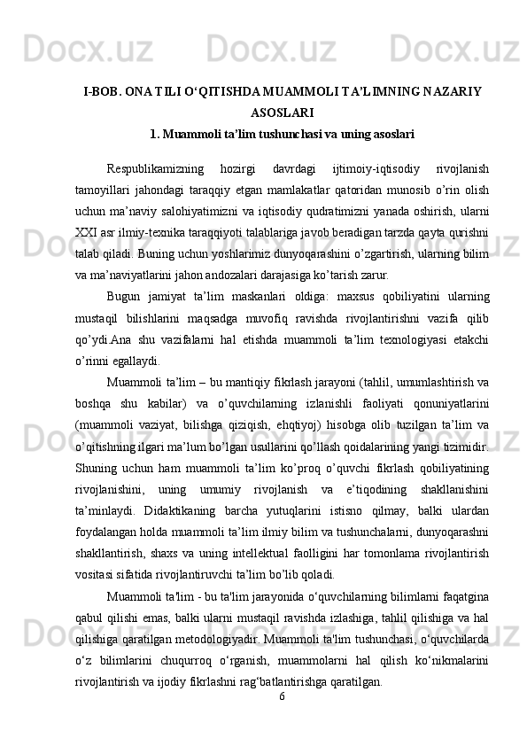 I-BOB. ONA TILI O‘QITISHDA MUAMMOLI TA’LIMNING NAZARIY
ASOSLARI
1. Muammoli ta’lim tushunchasi va uning asoslari 
Respublikamizning   hozirgi   davrdagi   ijtimoiy-iqtisodiy   rivojlanish
tamoyillari   jahondagi   taraqqiy   etgan   mamlakatlar   qatoridan   munosib   o’rin   olish
uchun  ma’naviy   salohiyatimizni   va  iqtisodiy   qudratimizni   yanada   oshirish,   ularni
XXI asr ilmiy-texnika taraqqiyoti talablariga javob beradigan tarzda qayta qurishni
talab qiladi. Buning uchun yoshlarimiz dunyoqarashini o’zgartirish, ularning bilim
va ma’naviyatlarini jahon andozalari darajasiga ko’tarish zarur.
Bugun   jamiyat   ta’lim   maskanlari   oldiga:   maxsus   qobiliyatini   ularning
mustaqil   bilishlarini   maqsadga   muvofiq   ravishda   rivojlantirishni   vazifa   qilib
qo’ydi.Ana   shu   vazifalarni   hal   etishda   muammoli   ta’lim   texnologiyasi   etakchi
o’rinni egallaydi.
Muammoli ta’lim – bu mantiqiy fikrlash jarayoni (tahlil, umumlashtirish va
boshqa   shu   kabilar)   va   o’quvchilarning   izlanishli   faoliyati   qonuniyatlarini
(muammoli   vaziyat,   bilishga   qiziqish,   ehqtiyoj)   hisobga   olib   tuzilgan   ta’lim   va
o’qitishning ilgari ma’lum bo’lgan usullarini qo’llash qoidalarining yangi tizimidir.
Shuning   uchun   ham   muammoli   ta’lim   ko’proq   o’quvchi   fikrlash   qobiliyatining
rivojlanishini,   uning   umumiy   rivojlanish   va   e’tiqodining   shakllanishini
ta’minlaydi.   Didaktikaning   barcha   yutuqlarini   istisno   qilmay,   balki   ulardan
foydalangan holda muammoli ta’lim ilmiy bilim va tushunchalarni, dunyoqarashni
shakllantirish,   shaxs   va   uning   intellektual   faolligini   har   tomonlama   rivojlantirish
vositasi sifatida rivojlantiruvchi ta’lim bo’lib qoladi.
Muammoli ta'lim - bu ta'lim jarayonida o‘quvchilarning bilimlarni faqatgina
qabul qilishi  emas, balki ularni mustaqil ravishda izlashiga, tahlil qilishiga va hal
qilishiga qaratilgan metodologiyadir. Muammoli ta'lim tushunchasi, o‘quvchilarda
o‘z   bilimlarini   chuqurroq   o‘rganish,   muammolarni   hal   qilish   ko‘nikmalarini
rivojlantirish va ijodiy fikrlashni rag‘batlantirishga qaratilgan.
6 