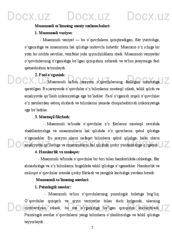 Muammoli ta'limning asosiy tushunchalari:
1. Muammoli vaziyat:
      -   Muammoli   vaziyat   —   bu   o‘quvchilarni   qiziqtiradigan,   fikr   yuritishga,
o‘rganishga va muammoni hal qilishga undovchi holatdir. Muammo o‘z ichiga bir
yoki bir nechta savollar, vazifalar yoki qiyinchiliklarni oladi. Muammoli vaziyatlar
o‘quvchilarning  o‘rganishga  bo‘lgan  qiziqishini   oshiradi  va  ta'lim   jarayoniga  faol
qatnashishini ta'minlaydi.
2. Faol o‘rganish:
      -   Muammoli   ta'lim   jarayoni   o‘quvchilarning   faolligini   oshirishga
qaratilgan. Bu jarayonda o‘quvchilar o‘z bilimlarini mustaqil izlash, tahlil qilish va
amaliyotda qo‘llash imkoniyatiga ega bo‘ladilar. Faol o‘rganish orqali o‘quvchilar
o‘z xatolaridan saboq olishadi va bilimlarini yanada chuqurlashtirish imkoniyatiga
ega bo‘ladilar.
3. Mustaqil fikrlash:
      -   Muammoli   ta'limda   o‘quvchilar   o‘z   fikrlarini   mustaqil   ravishda
shakllantirishga   va   muammolarni   hal   qilishda   o‘z   qarorlarini   qabul   qilishga
o‘rganadilar.   Bu   jarayon   ularni   nafaqat   bilimlarni   qabul   qilishga,   balki   ularni
amaliyotda qo‘llashga va muammolarni hal qilishda ijodiy yondashishga o‘rgatadi.
4. Hamkorlik va muloqot:
   - Muammoli ta'limda o‘quvchilar bir-biri bilan hamkorlikda ishlashga, fikr
almashishga va o‘z bilimlarini birgalikda tahlil qilishga o‘rganadilar. Hamkorlik va
muloqot o‘quvchilar orasida ijodiy fikrlash va yangilik kiritishga yordam beradi.
 Muammoli ta'limning asoslari:
1. Psixologik asoslar:
      -   Muammoli   ta'lim   o‘quvchilarning   psixologik   holatiga   bog‘liq.
O‘quvchilar   qiziqarli   va   qiyin   vaziyatlar   bilan   duch   kelganda,   ularning
motivatsiyasi   oshadi,   bu   esa   o‘rganishga   bo‘lgan   qiziqishni   kuchaytiradi.
Psixologik asoslar  o‘quvchilarni yangi  bilimlarni  o‘zlashtirishga va tahlil qilishga
tayyorlaydi.
7 