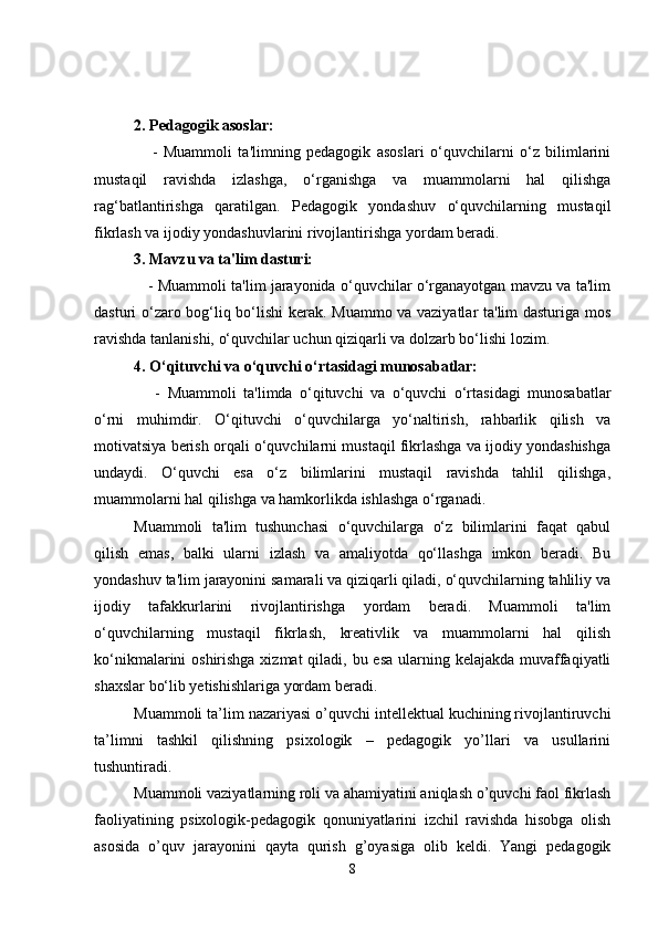 2. Pedagogik asoslar:
      -   Muammoli   ta'limning   pedagogik   asoslari   o‘quvchilarni   o‘z   bilimlarini
mustaqil   ravishda   izlashga,   o‘rganishga   va   muammolarni   hal   qilishga
rag‘batlantirishga   qaratilgan.   Pedagogik   yondashuv   o‘quvchilarning   mustaqil
fikrlash va ijodiy yondashuvlarini rivojlantirishga yordam beradi.
3. Mavzu va ta'lim dasturi:
    - Muammoli ta'lim jarayonida o‘quvchilar o‘rganayotgan mavzu va ta'lim
dasturi o‘zaro bog‘liq bo‘lishi  kerak. Muammo va vaziyatlar ta'lim dasturiga mos
ravishda tanlanishi, o‘quvchilar uchun qiziqarli va dolzarb bo‘lishi lozim.
4. O‘qituvchi va o‘quvchi o‘rtasidagi munosabatlar:
      -   Muammoli   ta'limda   o‘qituvchi   va   o‘quvchi   o‘rtasidagi   munosabatlar
o‘rni   muhimdir.   O‘qituvchi   o‘quvchilarga   yo‘naltirish,   rahbarlik   qilish   va
motivatsiya berish orqali o‘quvchilarni mustaqil fikrlashga va ijodiy yondashishga
undaydi.   O‘quvchi   esa   o‘z   bilimlarini   mustaqil   ravishda   tahlil   qilishga,
muammolarni hal qilishga va hamkorlikda ishlashga o‘rganadi.
Muammoli   ta'lim   tushunchasi   o‘quvchilarga   o‘z   bilimlarini   faqat   qabul
qilish   emas,   balki   ularni   izlash   va   amaliyotda   qo‘llashga   imkon   beradi.   Bu
yondashuv ta'lim jarayonini samarali va qiziqarli qiladi, o‘quvchilarning tahliliy va
ijodiy   tafakkurlarini   rivojlantirishga   yordam   beradi.   Muammoli   ta'lim
o‘quvchilarning   mustaqil   fikrlash,   kreativlik   va   muammolarni   hal   qilish
ko‘nikmalarini oshirishga xizmat  qiladi, bu esa ularning kelajakda muvaffaqiyatli
shaxslar bo‘lib yetishishlariga yordam beradi.
Muammoli ta’lim nazariyasi o’quvchi intellektual kuchining rivojlantiruvchi
ta’limni   tashkil   qilishning   psixologik   –   pedagogik   yo’llari   va   usullarini
tushuntiradi.
Muammoli vaziyatlarning roli va ahamiyatini aniqlash o’quvchi faol fikrlash
faoliyatining   psixologik-pedagogik   qonuniyatlarini   izchil   ravishda   hisobga   olish
asosida   o’quv   jarayonini   qayta   qurish   g’oyasiga   olib   keldi.   Yangi   pedagogik
8 