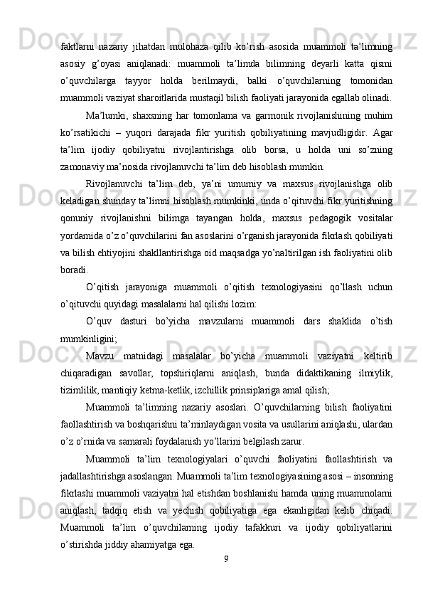 faktlarni   nazariy   jihatdan   mulohaza   qilib   ko’rish   asosida   muammoli   ta’limning
asosiy   g’oyasi   aniqlanadi:   muammoli   ta’limda   bilimning   deyarli   katta   qismi
o’quvchilarga   tayyor   holda   berilmaydi,   balki   o’quvchilarning   tomonidan
muammoli vaziyat sharoitlarida mustaqil bilish faoliyati jarayonida egallab olinadi.
Ma’lumki,   shaxsning   har   tomonlama   va   garmonik   rivojlanishining   muhim
ko’rsatikichi   –   yuqori   darajada   fikr   yuritish   qobiliyatining   mavjudligidir.   Agar
ta’lim   ijodiy   qobiliyatni   rivojlantirishga   olib   borsa,   u   holda   uni   so’zning
zamonaviy ma’nosida rivojlanuvchi ta’lim deb hisoblash mumkin.
Rivojlanuvchi   ta’lim   deb,   ya’ni   umumiy   va   maxsus   rivojlanishga   olib
keladigan shunday ta’limni hisoblash mumkinki, unda o’qituvchi fikr yuritishning
qonuniy   rivojlanishni   bilimga   tayangan   holda,   maxsus   pedagogik   vositalar
yordamida o’z o’quvchilarini fan asoslarini o’rganish jarayonida fikrlash qobiliyati
va bilish ehtiyojini shakllantirishga oid maqsadga yo’naltirilgan ish faoliyatini olib
boradi.
O’qitish   jarayoniga   muammoli   o’qitish   texnologiyasini   qo’llash   uchun
o’qituvchi quyidagi masalalarni hal qilishi lozim:
O’quv   dasturi   bo’yicha   mavzularni   muammoli   dars   shaklida   o’tish
mumkinligini;
Mavzu   matnidagi   masalalar   bo’yicha   muammoli   vaziyatni   keltirib
chiqaradigan   savollar,   topshiriqlarni   aniqlash,   bunda   didaktikaning   ilmiylik,
tizimlilik, mantiqiy ketma-ketlik, izchillik prinsiplariga amal qilish;
Muammoli   ta’limning   nazariy   asoslari.   O’quvchilarning   bilish   faoliyatini
faollashtirish va boshqarishni ta’minlaydigan vosita va usullarini aniqlashi, ulardan
o’z o’rnida va samarali foydalanish yo’llarini belgilash zarur.
Muammoli   ta’lim   texnologiyalari   o’quvchi   faoliyatini   faollashtirish   va
jadallashtirishga asoslangan.  Muammoli ta’lim texnologiyasining asosi – insonning
fikrlashi muammoli vaziyatni hal etishdan boshlanishi hamda uning muammolarni
aniqlash,   tadqiq   etish   va   yechish   qobiliyatiga   ega   ekanligidan   kelib   chiqadi.
Muammoli   ta’lim   o’quvchilarning   ijodiy   tafakkuri   va   ijodiy   qobiliyatlarini
o’stirishda jiddiy ahamiyatga ega.
9 