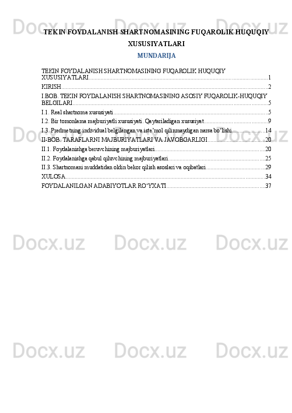 TEKIN FOYDALANISH SHARTNOMASINING FUQAROLIK HUQUQIY
XUSUSIYATLARI
MUNDARIJA
TEKIN FOYDALANISH SHARTNOMASINING FUQAROLIK HUQUQIY 
XUSUSIYATLARI ......................................................................................................................... 1
KIRISH ............................................................................................................................................ 2
I.BOB. TEKIN FOYDALANISH SHARTNOMASINING ASOSIY FUQAROLIK-HUQUQIY 
BELGILARI .................................................................................................................................... 5
I.1. Real shartnoma xususiyati ......................................................................................................... 5
I.2. Bir tomonlama majburiyatli xususiyati. Qaytariladigan xususiyat ........................................... 9
I.3. Predmetning individual belgilangan va iste’mol qilinmaydigan narsa bo‘lishi ...................... 14
II-BOB. TARAFLARNI MAJBURIYATLARI VA JAVOBGARLIGI ....................................... 20
II.1. Foydalanishga beruvchining majburiyatlari ........................................................................... 20
II.2. Foydalanishga qabul qiluvchining majburiyatlari .................................................................. 25
II.3. Shartnomani muddatidan oldin bekor qilish asoslari va oqibatlari ........................................ 29
XULOSA ....................................................................................................................................... 34
FOYDALANILGAN ADABIYOTLAR RO‘YXATI ................................................................... 37 