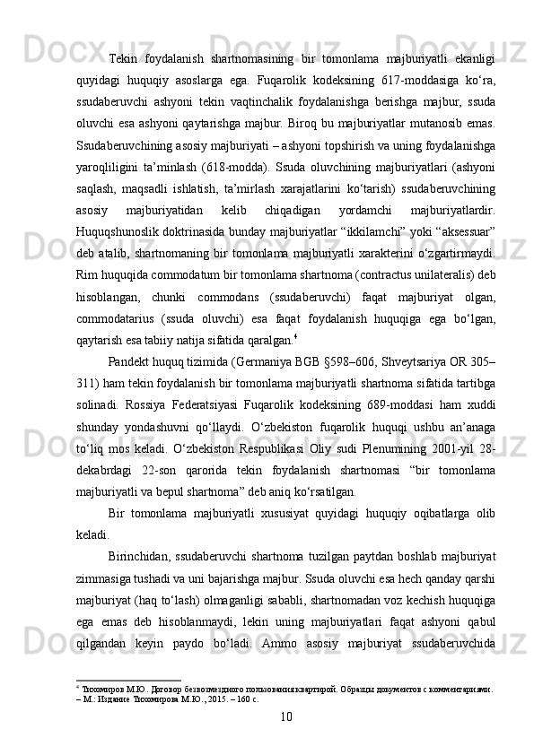 Tekin   foydalanish   shartnomasining   bir   tomonlama   majburiyatli   ekanligi
quyidagi   huquqiy   asoslarga   ega.   Fuqarolik   kodeksining   617-moddasiga   ko‘ra,
ssudaberuvchi   ashyoni   tekin   vaqtinchalik   foydalanishga   berishga   majbur,   ssuda
oluvchi  esa   ashyoni   qaytarishga   majbur.  Biroq bu  majburiyatlar  mutanosib  emas.
Ssudaberuvchining asosiy majburiyati – ashyoni topshirish va uning foydalanishga
yaroqliligini   ta’minlash   (618-modda).   Ssuda   oluvchining   majburiyatlari   (ashyoni
saqlash,   maqsadli   ishlatish,   ta’mirlash   xarajatlarini   ko‘tarish)   ssudaberuvchining
asosiy   majburiyatidan   kelib   chiqadigan   yordamchi   majburiyatlardir.
Huquqshunoslik doktrinasida bunday majburiyatlar “ikkilamchi” yoki “aksessuar”
deb  atalib,   shartnomaning   bir   tomonlama   majburiyatli   xarakterini   o‘zgartirmaydi.
Rim huquqida commodatum bir tomonlama shartnoma (contractus unilateralis) deb
hisoblangan,   chunki   commodans   (ssudaberuvchi)   faqat   majburiyat   olgan,
commodatarius   (ssuda   oluvchi)   esa   faqat   foydalanish   huquqiga   ega   bo‘lgan,
qaytarish esa tabiiy natija sifatida qaralgan. 4
Pandekt huquq tizimida (Germaniya BGB §598–606, Shveytsariya OR 305–
311) ham tekin foydalanish bir tomonlama majburiyatli shartnoma sifatida tartibga
solinadi.   Rossiya   Federatsiyasi   Fuqarolik   kodeksining   689-moddasi   ham   xuddi
shunday   yondashuvni   qo‘llaydi.   O‘zbekiston   fuqarolik   huquqi   ushbu   an’anaga
to‘liq   mos   keladi.   O‘zbekiston   Respublikasi   Oliy   sudi   Plenumining   2001-yil   28-
dekabrdagi   22-son   qarorida   tekin   foydalanish   shartnomasi   “bir   tomonlama
majburiyatli va bepul shartnoma” deb aniq ko‘rsatilgan.
Bir   tomonlama   majburiyatli   xususiyat   quyidagi   huquqiy   oqibatlarga   olib
keladi.
Birinchidan,   ssudaberuvchi   shartnoma   tuzilgan   paytdan   boshlab   majburiyat
zimmasiga tushadi va uni bajarishga majbur. Ssuda oluvchi esa hech qanday qarshi
majburiyat (haq to‘lash) olmaganligi sababli, shartnomadan voz kechish huquqiga
ega   emas   deb   hisoblanmaydi,   lekin   uning   majburiyatlari   faqat   ashyoni   qabul
qilgandan   keyin   paydo   bo‘ladi.   Ammo   asosiy   majburiyat   ssudaberuvchida
4
 Тихомиров М.Ю. Договор безвозмездного пользования квартирой. Образцы документов с комментариями. 
– М.: Издание Тихомирова М.Ю., 2015. – 160 с.
10 
