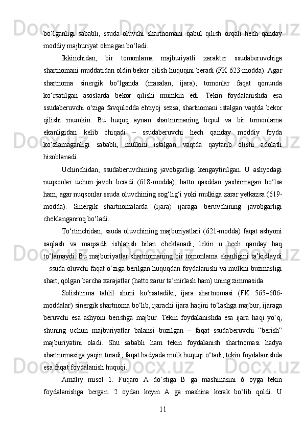 bo‘lganligi   sababli,   ssuda   oluvchi   shartnomani   qabul   qilish   orqali   hech   qanday
moddiy majburiyat olmagan bo‘ladi.
Ikkinchidan,   bir   tomonlama   majburiyatli   xarakter   ssudaberuvchiga
shartnomani muddatidan oldin bekor qilish huquqini beradi (FK 623-modda). Agar
shartnoma   sinergik   bo‘lganda   (masalan,   ijara),   tomonlar   faqat   qonunda
ko‘rsatilgan   asoslarda   bekor   qilishi   mumkin   edi.   Tekin   foydalanishda   esa
ssudaberuvchi o‘ziga favqulodda ehtiyoj sezsa, shartnomani istalgan vaqtda bekor
qilishi   mumkin.   Bu   huquq   aynan   shartnomaning   bepul   va   bir   tomonlama
ekanligidan   kelib   chiqadi   –   ssudaberuvchi   hech   qanday   moddiy   foyda
ko‘zlamaganligi   sababli,   mulkini   istalgan   vaqtda   qaytarib   olishi   adolatli
hisoblanadi.
Uchinchidan,   ssudaberuvchining   javobgarligi   kengaytirilgan.   U   ashyodagi
nuqsonlar   uchun   javob   beradi   (618-modda),   hatto   qasddan   yashirmagan   bo‘lsa
ham, agar nuqsonlar ssuda oluvchining sog‘lig‘i yoki mulkiga zarar yetkazsa (619-
modda).   Sinergik   shartnomalarda   (ijara)   ijaraga   beruvchining   javobgarligi
cheklanganroq bo‘ladi.
To‘rtinchidan,  ssuda   oluvchining majburiyatlari   (621-modda)  faqat  ashyoni
saqlash   va   maqsadli   ishlatish   bilan   cheklanadi,   lekin   u   hech   qanday   haq
to‘lamaydi. Bu majburiyatlar shartnomaning bir tomonlama ekanligini ta’kidlaydi
– ssuda oluvchi faqat o‘ziga berilgan huquqdan foydalanishi va mulkni buzmasligi
shart, qolgan barcha xarajatlar (hatto zarur ta’mirlash ham) uning zimmasida.
Solishtirma   tahlil   shuni   ko‘rsatadiki,   ijara   shartnomasi   (FK   565–606-
moddalar) sinergik shartnoma bo‘lib, ijarachi ijara haqini to‘lashga majbur, ijaraga
beruvchi   esa   ashyoni   berishga   majbur.   Tekin   foydalanishda   esa   ijara   haqi   yo‘q,
shuning   uchun   majburiyatlar   balansi   buzilgan   –   faqat   ssudaberuvchi   “berish”
majburiyatini   oladi.   Shu   sababli   ham   tekin   foydalanish   shartnomasi   hadya
shartnomasiga yaqin turadi, faqat hadyada mulk huquqi o‘tadi, tekin foydalanishda
esa faqat foydalanish huquqi.
Amaliy   misol   1.   Fuqaro   A   do‘stiga   B   ga   mashinasini   6   oyga   tekin
foydalanishga   bergan.   2   oydan   keyin   A   ga   mashina   kerak   bo‘lib   qoldi.   U
11 
