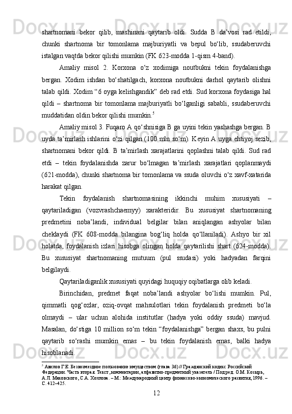 shartnomani   bekor   qilib,   mashinani   qaytarib   oldi.   Sudda   B   da’vosi   rad   etildi,
chunki   shartnoma   bir   tomonlama   majburiyatli   va   bepul   bo‘lib,   ssudaberuvchi
istalgan vaqtda bekor qilishi mumkin (FK 623-modda 1-qism 4-band).
Amaliy   misol   2.   Korxona   o‘z   xodimiga   noutbukni   tekin   foydalanishga
bergan.   Xodim   ishdan   bo‘shatilgach,   korxona   noutbukni   darhol   qaytarib   olishni
talab qildi. Xodim “6 oyga kelishgandik” deb rad etdi. Sud korxona foydasiga hal
qildi   –   shartnoma   bir   tomonlama   majburiyatli   bo‘lganligi   sababli,   ssudaberuvchi
muddatidan oldin bekor qilishi mumkin. 5
Amaliy misol 3. Fuqaro A qo‘shnisiga B ga uyini tekin yashashga bergan. B
uyda ta’mirlash ishlarini o‘zi qilgan (100 mln so‘m). Keyin A uyga ehtiyoj sezib,
shartnomani   bekor   qildi.   B   ta’mirlash   xarajatlarini   qoplashni   talab   qildi.   Sud   rad
etdi   –   tekin   foydalanishda   zarur   bo‘lmagan   ta’mirlash   xarajatlari   qoplanmaydi
(621-modda), chunki shartnoma bir tomonlama va ssuda oluvchi o‘z xavf-xatarida
harakat qilgan.
Tekin   foydalanish   shartnomasining   ikkinchi   muhim   xususiyati   –
qaytariladigan   (vozvrashchaemyy)   xarakteridir.   Bu   xususiyat   shartnomaning
predmetini   noba’landi,   individual   belgilar   bilan   aniqlangan   ashyolar   bilan
cheklaydi   (FK   608-modda   bilangina   bog‘liq   holda   qo‘llaniladi).   Ashyo   bir   xil
holatda,   foydalanish   izlari   hisobga   olingan   holda   qaytarilishi   shart   (624-modda).
Bu   xususiyat   shartnomaning   mutuum   (pul   ssudasi)   yoki   hadyadan   farqini
belgilaydi.
Qaytariladiganlik xususiyati quyidagi huquqiy oqibatlarga olib keladi.
Birinchidan,   predmet   faqat   noba’landi   ashyolar   bo‘lishi   mumkin.   Pul,
qimmatli   qog‘ozlar,   oziq-ovqat   mahsulotlari   tekin   foydalanish   predmeti   bo‘la
olmaydi   –   ular   uchun   alohida   institutlar   (hadya   yoki   oddiy   ssuda)   mavjud.
Masalan,   do‘stiga   10   million   so‘m   tekin   “foydalanishga”   bergan   shaxs,   bu   pulni
qaytarib   so‘rashi   mumkin   emas   –   bu   tekin   foydalanish   emas,   balki   hadya
hisoblanadi.
5
 Авилов Г.Е. Безвозмездное пользование имуществом (глава 36) // Гражданский кодекс Российской 
Федерации. Часть вторая. Текст, комментарии, алфавитно-предметный указатель / Под ред. О.М. Козырь, 
А.Л. Маковского, С.А. Хохлова. – М.: Международный центр финансово-экономического развития, 1996. – 
С. 412–425.
12 