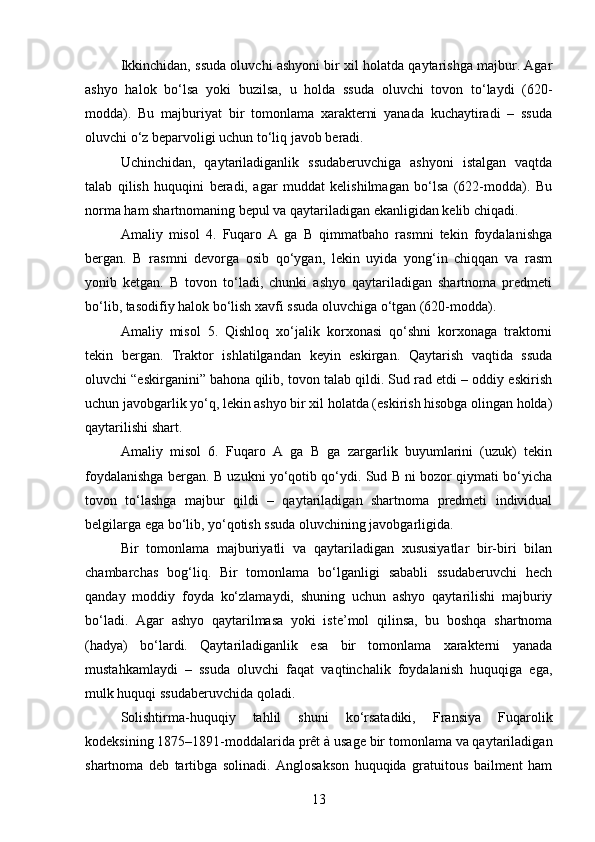 Ikkinchidan, ssuda oluvchi ashyoni bir xil holatda qaytarishga majbur. Agar
ashyo   halok   bo‘lsa   yoki   buzilsa,   u   holda   ssuda   oluvchi   tovon   to‘laydi   (620-
modda).   Bu   majburiyat   bir   tomonlama   xarakterni   yanada   kuchaytiradi   –   ssuda
oluvchi o‘z beparvoligi uchun to‘liq javob beradi.
Uchinchidan,   qaytariladiganlik   ssudaberuvchiga   ashyoni   istalgan   vaqtda
talab   qilish   huquqini   beradi,   agar   muddat   kelishilmagan   bo‘lsa   (622-modda).   Bu
norma ham shartnomaning bepul va qaytariladigan ekanligidan kelib chiqadi.
Amaliy   misol   4.   Fuqaro   A   ga   B   qimmatbaho   rasmni   tekin   foydalanishga
bergan.   B   rasmni   devorga   osib   qo‘ygan,   lekin   uyida   yong‘in   chiqqan   va   rasm
yonib   ketgan.   B   tovon   to‘ladi,   chunki   ashyo   qaytariladigan   shartnoma   predmeti
bo‘lib, tasodifiy halok bo‘lish xavfi ssuda oluvchiga o‘tgan (620-modda).
Amaliy   misol   5.   Qishloq   xo‘jalik   korxonasi   qo‘shni   korxonaga   traktorni
tekin   bergan.   Traktor   ishlatilgandan   keyin   eskirgan.   Qaytarish   vaqtida   ssuda
oluvchi “eskirganini” bahona qilib, tovon talab qildi. Sud rad etdi – oddiy eskirish
uchun javobgarlik yo‘q, lekin ashyo bir xil holatda (eskirish hisobga olingan holda)
qaytarilishi shart.
Amaliy   misol   6.   Fuqaro   A   ga   B   ga   zargarlik   buyumlarini   (uzuk)   tekin
foydalanishga bergan. B uzukni yo‘qotib qo‘ydi. Sud B ni bozor qiymati bo‘yicha
tovon   to‘lashga   majbur   qildi   –   qaytariladigan   shartnoma   predmeti   individual
belgilarga ega bo‘lib, yo‘qotish ssuda oluvchining javobgarligida.
Bir   tomonlama   majburiyatli   va   qaytariladigan   xususiyatlar   bir-biri   bilan
chambarchas   bog‘liq.   Bir   tomonlama   bo‘lganligi   sababli   ssudaberuvchi   hech
qanday   moddiy   foyda   ko‘zlamaydi,   shuning   uchun   ashyo   qaytarilishi   majburiy
bo‘ladi.   Agar   ashyo   qaytarilmasa   yoki   iste’mol   qilinsa,   bu   boshqa   shartnoma
(hadya)   bo‘lardi.   Qaytariladiganlik   esa   bir   tomonlama   xarakterni   yanada
mustahkamlaydi   –   ssuda   oluvchi   faqat   vaqtinchalik   foydalanish   huquqiga   ega,
mulk huquqi ssudaberuvchida qoladi.
Solishtirma-huquqiy   tahlil   shuni   ko‘rsatadiki,   Fransiya   Fuqarolik
kodeksining 1875–1891-moddalarida prêt à usage bir tomonlama va qaytariladigan
shartnoma   deb   tartibga   solinadi.   Anglosakson   huquqida   gratuitous   bailment   ham
13 