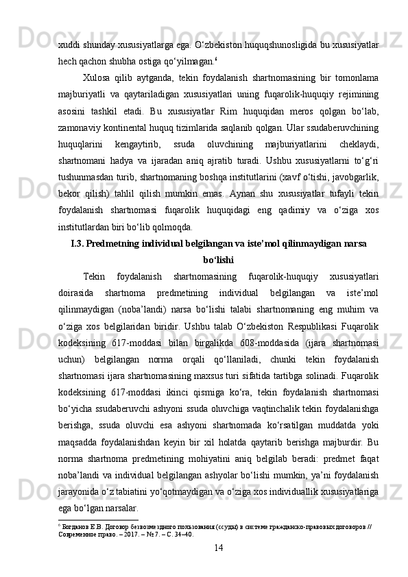 xuddi shunday xususiyatlarga ega. O‘zbekiston huquqshunosligida bu xususiyatlar
hech qachon shubha ostiga qo‘yilmagan. 6
Xulosa   qilib   aytganda,   tekin   foydalanish   shartnomasining   bir   tomonlama
majburiyatli   va   qaytariladigan   xususiyatlari   uning   fuqarolik-huquqiy   rejimining
asosini   tashkil   etadi.   Bu   xususiyatlar   Rim   huquqidan   meros   qolgan   bo‘lab,
zamonaviy kontinental huquq tizimlarida saqlanib qolgan. Ular ssudaberuvchining
huquqlarini   kengaytirib,   ssuda   oluvchining   majburiyatlarini   cheklaydi,
shartnomani   hadya   va   ijaradan   aniq   ajratib   turadi.   Ushbu   xususiyatlarni   to‘g‘ri
tushunmasdan turib, shartnomaning boshqa institutlarini (xavf o‘tishi, javobgarlik,
bekor   qilish)   tahlil   qilish   mumkin   emas.   Aynan   shu   xususiyatlar   tufayli   tekin
foydalanish   shartnomasi   fuqarolik   huquqidagi   eng   qadimiy   va   o‘ziga   xos
institutlardan biri bo‘lib qolmoqda.
I.3. Predmetning individual belgilangan va iste’mol qilinmaydigan narsa
bo‘lishi
Tekin   foydalanish   shartnomasining   fuqarolik-huquqiy   xususiyatlari
doirasida   shartnoma   predmetining   individual   belgilangan   va   iste’mol
qilinmaydigan   (noba’landi)   narsa   bo‘lishi   talabi   shartnomaning   eng   muhim   va
o‘ziga   xos   belgilaridan   biridir.   Ushbu   talab   O‘zbekiston   Respublikasi   Fuqarolik
kodeksining   617-moddasi   bilan   birgalikda   608-moddasida   (ijara   shartnomasi
uchun)   belgilangan   norma   orqali   qo‘llaniladi,   chunki   tekin   foydalanish
shartnomasi ijara shartnomasining maxsus turi sifatida tartibga solinadi. Fuqarolik
kodeksining   617-moddasi   ikinci   qismiga   ko‘ra,   tekin   foydalanish   shartnomasi
bo‘yicha ssudaberuvchi  ashyoni ssuda oluvchiga vaqtinchalik tekin foydalanishga
berishga,   ssuda   oluvchi   esa   ashyoni   shartnomada   ko‘rsatilgan   muddatda   yoki
maqsadda   foydalanishdan   keyin   bir   xil   holatda   qaytarib   berishga   majburdir.   Bu
norma   shartnoma   predmetining   mohiyatini   aniq   belgilab   beradi:   predmet   faqat
noba’landi  va individual  belgilangan ashyolar bo‘lishi mumkin, ya’ni foydalanish
jarayonida o‘z tabiatini yo‘qotmaydigan va o‘ziga xos individuallik xususiyatlariga
ega bo‘lgan narsalar.
6
 Богданов Е.В. Договор безвозмездного пользования (ссуды) в системе гражданско-правовых договоров // 
Современное право. – 2017. – № 7. – С. 34–40.
14 