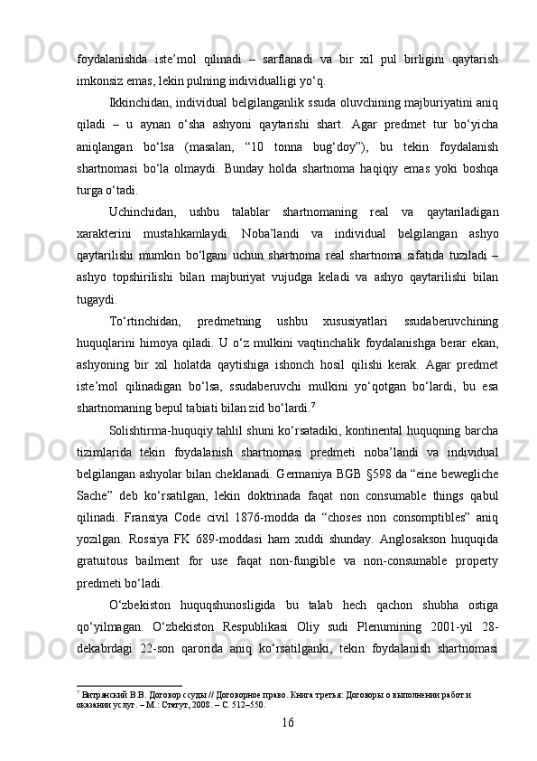 foydalanishda   iste’mol   qilinadi   –   sarflanadi   va   bir   xil   pul   birligini   qaytarish
imkonsiz emas, lekin pulning individualligi yo‘q.
Ikkinchidan, individual belgilanganlik ssuda oluvchining majburiyatini aniq
qiladi   –   u   aynan   o‘sha   ashyoni   qaytarishi   shart.   Agar   predmet   tur   bo‘yicha
aniqlangan   bo‘lsa   (masalan,   “10   tonna   bug‘doy”),   bu   tekin   foydalanish
shartnomasi   bo‘la   olmaydi.   Bunday   holda   shartnoma   haqiqiy   emas   yoki   boshqa
turga o‘tadi.
Uchinchidan,   ushbu   talablar   shartnomaning   real   va   qaytariladigan
xarakterini   mustahkamlaydi.   Noba’landi   va   individual   belgilangan   ashyo
qaytarilishi   mumkin   bo‘lgani   uchun   shartnoma   real   shartnoma   sifatida   tuziladi   –
ashyo   topshirilishi   bilan   majburiyat   vujudga   keladi   va   ashyo   qaytarilishi   bilan
tugaydi.
To‘rtinchidan,   predmetning   ushbu   xususiyatlari   ssudaberuvchining
huquqlarini   himoya   qiladi.   U   o‘z   mulkini   vaqtinchalik   foydalanishga   berar   ekan,
ashyoning   bir   xil   holatda   qaytishiga   ishonch   hosil   qilishi   kerak.   Agar   predmet
iste’mol   qilinadigan   bo‘lsa,   ssudaberuvchi   mulkini   yo‘qotgan   bo‘lardi,   bu   esa
shartnomaning bepul tabiati bilan zid bo‘lardi. 7
Solishtirma-huquqiy tahlil shuni ko‘rsatadiki, kontinental huquqning barcha
tizimlarida   tekin   foydalanish   shartnomasi   predmeti   noba’landi   va   individual
belgilangan ashyolar bilan cheklanadi. Germaniya BGB §598 da “eine bewegliche
Sache”   deb   ko‘rsatilgan,   lekin   doktrinada   faqat   non   consumable   things   qabul
qilinadi.   Fransiya   Code   civil   1876-modda   da   “choses   non   consomptibles”   aniq
yozilgan.   Rossiya   FK   689-moddasi   ham   xuddi   shunday.   Anglosakson   huquqida
gratuitous   bailment   for   use   faqat   non-fungible   va   non-consumable   property
predmeti bo‘ladi.
O‘zbekiston   huquqshunosligida   bu   talab   hech   qachon   shubha   ostiga
qo‘yilmagan.   O‘zbekiston   Respublikasi   Oliy   sudi   Plenumining   2001-yil   28-
dekabrdagi   22-son   qarorida   aniq   ko‘rsatilganki,   tekin   foydalanish   shartnomasi
7
 Витрянский В.В. Договор ссуды // Договорное право. Книга третья: Договоры о выполнении работ и 
оказании услуг. – М.: Статут, 2008. – С. 512–550.
16 