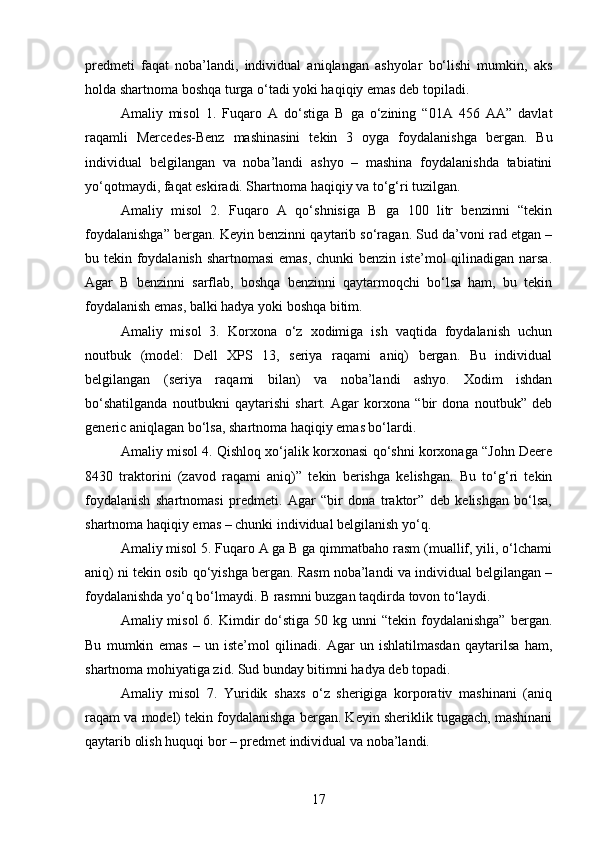 predmeti   faqat   noba’landi,   individual   aniqlangan   ashyolar   bo‘lishi   mumkin,   aks
holda shartnoma boshqa turga o‘tadi yoki haqiqiy emas deb topiladi.
Amaliy   misol   1.   Fuqaro   A   do‘stiga   B   ga   o‘zining   “01A   456   AA”   davlat
raqamli   Mercedes-Benz   mashinasini   tekin   3   oyga   foydalanishga   bergan.   Bu
individual   belgilangan   va   noba’landi   ashyo   –   mashina   foydalanishda   tabiatini
yo‘qotmaydi, faqat eskiradi. Shartnoma haqiqiy va to‘g‘ri tuzilgan.
Amaliy   misol   2.   Fuqaro   A   qo‘shnisiga   B   ga   100   litr   benzinni   “tekin
foydalanishga” bergan. Keyin benzinni qaytarib so‘ragan. Sud da’voni rad etgan –
bu tekin foydalanish shartnomasi emas, chunki benzin iste’mol qilinadigan narsa.
Agar   B   benzinni   sarflab,   boshqa   benzinni   qaytarmoqchi   bo‘lsa   ham,   bu   tekin
foydalanish emas, balki hadya yoki boshqa bitim.
Amaliy   misol   3.   Korxona   o‘z   xodimiga   ish   vaqtida   foydalanish   uchun
noutbuk   (model:   Dell   XPS   13,   seriya   raqami   aniq)   bergan.   Bu   individual
belgilangan   (seriya   raqami   bilan)   va   noba’landi   ashyo.   Xodim   ishdan
bo‘shatilganda   noutbukni   qaytarishi   shart.   Agar   korxona   “bir   dona   noutbuk”   deb
generic aniqlagan bo‘lsa, shartnoma haqiqiy emas bo‘lardi.
Amaliy misol 4. Qishloq xo‘jalik korxonasi qo‘shni korxonaga “John Deere
8430   traktorini   (zavod   raqami   aniq)”   tekin   berishga   kelishgan.   Bu   to‘g‘ri   tekin
foydalanish   shartnomasi   predmeti.   Agar   “bir   dona   traktor”   deb   kelishgan   bo‘lsa,
shartnoma haqiqiy emas – chunki individual belgilanish yo‘q.
Amaliy misol 5. Fuqaro A ga B ga qimmatbaho rasm (muallif, yili, o‘lchami
aniq) ni tekin osib qo‘yishga bergan. Rasm noba’landi va individual belgilangan –
foydalanishda yo‘q bo‘lmaydi. B rasmni buzgan taqdirda tovon to‘laydi.
Amaliy misol  6.  Kimdir  do‘stiga  50  kg unni  “tekin  foydalanishga”  bergan.
Bu   mumkin   emas   –   un   iste’mol   qilinadi.   Agar   un   ishlatilmasdan   qaytarilsa   ham,
shartnoma mohiyatiga zid. Sud bunday bitimni hadya deb topadi.
Amaliy   misol   7.   Yuridik   shaxs   o‘z   sherigiga   korporativ   mashinani   (aniq
raqam va model) tekin foydalanishga bergan. Keyin sheriklik tugagach, mashinani
qaytarib olish huquqi bor – predmet individual va noba’landi.
17 