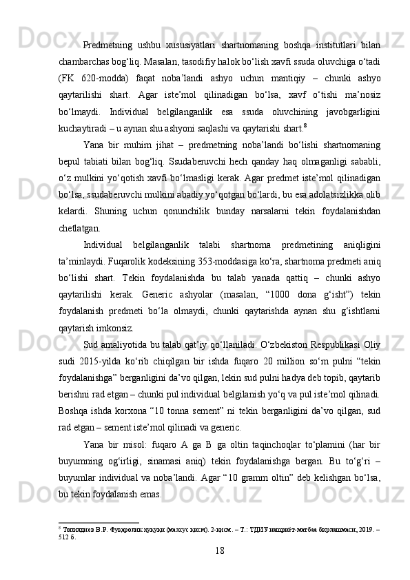 Predmetning   ushbu   xususiyatlari   shartnomaning   boshqa   institutlari   bilan
chambarchas bog‘liq. Masalan, tasodifiy halok bo‘lish xavfi ssuda oluvchiga o‘tadi
(FK   620-modda)   faqat   noba’landi   ashyo   uchun   mantiqiy   –   chunki   ashyo
qaytarilishi   shart.   Agar   iste’mol   qilinadigan   bo‘lsa,   xavf   o‘tishi   ma’nosiz
bo‘lmaydi.   Individual   belgilanganlik   esa   ssuda   oluvchining   javobgarligini
kuchaytiradi – u aynan shu ashyoni saqlashi va qaytarishi shart. 8
Yana   bir   muhim   jihat   –   predmetning   noba’landi   bo‘lishi   shartnomaning
bepul   tabiati   bilan   bog‘liq.   Ssudaberuvchi   hech   qanday   haq   olmaganligi   sababli,
o‘z mulkini  yo‘qotish xavfi bo‘lmasligi  kerak. Agar  predmet  iste’mol  qilinadigan
bo‘lsa, ssudaberuvchi mulkini abadiy yo‘qotgan bo‘lardi, bu esa adolatsizlikka olib
kelardi.   Shuning   uchun   qonunchilik   bunday   narsalarni   tekin   foydalanishdan
chetlatgan.
Individual   belgilanganlik   talabi   shartnoma   predmetining   aniqligini
ta’minlaydi. Fuqarolik kodeksining 353-moddasiga ko‘ra, shartnoma predmeti aniq
bo‘lishi   shart.   Tekin   foydalanishda   bu   talab   yanada   qattiq   –   chunki   ashyo
qaytarilishi   kerak.   Generic   ashyolar   (masalan,   “1000   dona   g‘isht”)   tekin
foydalanish   predmeti   bo‘la   olmaydi,   chunki   qaytarishda   aynan   shu   g‘ishtlarni
qaytarish imkonsiz.
Sud amaliyotida bu talab qat’iy qo‘llaniladi. O‘zbekiston Respublikasi  Oliy
sudi   2015-yilda   ko‘rib   chiqilgan   bir   ishda   fuqaro   20   million   so‘m   pulni   “tekin
foydalanishga” berganligini da’vo qilgan, lekin sud pulni hadya deb topib, qaytarib
berishni rad etgan – chunki pul individual belgilanish yo‘q va pul iste’mol qilinadi.
Boshqa   ishda   korxona   “10   tonna   sement”   ni   tekin   berganligini   da’vo   qilgan,   sud
rad etgan – sement iste’mol qilinadi va generic.
Yana   bir   misol:   fuqaro   A   ga   B   ga   oltin   taqinchoqlar   to‘plamini   (har   bir
buyumning   og‘irligi,   sinamasi   aniq)   tekin   foydalanishga   bergan.   Bu   to‘g‘ri   –
buyumlar  individual  va noba’landi. Agar  “10 gramm  oltin”  deb kelishgan bo‘lsa,
bu tekin foydalanish emas.
8
 Топилдиев В.Р. Фуқаролик ҳуқуқи (махсус қисм). 2-қисм. – Т.: ТДИУ нашриёт-матбаа бирлашмаси, 2019. –
512 б.
18 