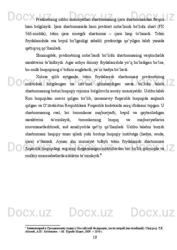 Predmetning ushbu xususiyatlari shartnomaning ijara shartnomasidan farqini
ham   belgilaydi.   Ijara   shartnomasida   ham   predmet   noba’landi   bo‘lishi   shart   (FK
566-modda),   lekin   ijara   sinergik   shartnoma   –   ijara   haqi   to‘lanadi.   Tekin
foydalanishda   esa   bepul   bo‘lganligi   sababli   predmetga   qo‘yilgan   talab   yanada
qattiqroq qo‘llaniladi.
Shuningdek,   predmetning   noba’landi   bo‘lishi   shartnomaning   vaqtinchalik
xarakterini   ta’kidlaydi.   Agar   ashyo   doimiy   foydalanishda   yo‘q   bo‘ladigan   bo‘lsa,
bu mulk huquqining o‘tishini anglatardi, ya’ni hadya bo‘lardi.
Xulosa   qilib   aytganda,   tekin   foydalanish   shartnomasi   predmetining
individual   belgilangan   va   iste’mol   qilinmaydigan   narsa   bo‘lishi   talabi
shartnomaning butun huquqiy rejimini belgilovchi asosiy xususiyatdir. Ushbu talab
Rim   huquqidan   meros   qolgan   bo‘lib,   zamonaviy   fuqarolik   huquqida   saqlanib
qolgan va O‘zbekiston Respublikasi Fuqarolik kodeksida aniq ifodasini topgan. U
shartnomaning   real,   bir   tomonlama   majburiyatli,   bepul   va   qaytariladigan
xarakterini   ta’minlaydi,   tomonlarning   huquq   va   majburiyatlarini
muvozanatlashtiradi,   sud   amaliyotida   qat’iy   qo‘llaniladi.   Ushbu   talabni   buzish
shartnomani   haqiqiy   emas   qiladi   yoki   boshqa   huquqiy   institutga   (hadya,   ssuda,
ijara)   o‘tkazadi.   Aynan   shu   xususiyat   tufayli   tekin   foydalanish   shartnomasi
fuqarolik huquqidagi eng aniq chegaralangan institutlardan biri bo‘lib qolmoqda va
mulkiy munosabatlarda adolatni ta’minlaydi. 9
9
 Комментарий к Гражданскому кодексу Российской Федерации, части второй (постатейный) / Под ред. Т.Е. 
Абовой, А.Ю. Кабалкина. – М.: Юрайт-Издат, 2009. – 1056 с.
19 