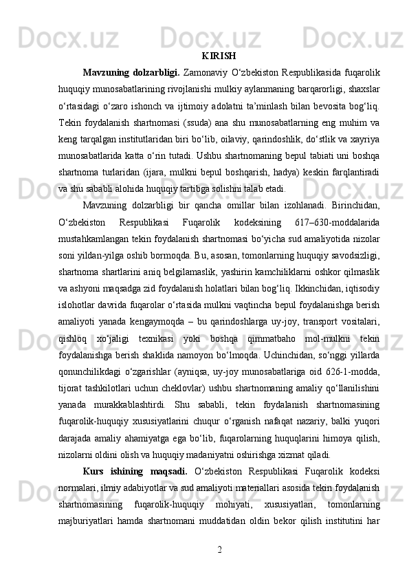 KIRISH
Mavzuning   dolzarbligi.   Zamonaviy   O‘zbekiston   Respublikasida   fuqarolik
huquqiy munosabatlarining rivojlanishi mulkiy aylanmaning barqarorligi, shaxslar
o‘rtasidagi   o‘zaro   ishonch   va   ijtimoiy   adolatni   ta’minlash   bilan   bevosita   bog‘liq.
Tekin   foydalanish   shartnomasi   (ssuda)   ana   shu   munosabatlarning   eng   muhim   va
keng tarqalgan institutlaridan biri bo‘lib, oilaviy, qarindoshlik, do‘stlik va xayriya
munosabatlarida katta o‘rin tutadi. Ushbu shartnomaning bepul tabiati uni boshqa
shartnoma   turlaridan   (ijara,   mulkni   bepul   boshqarish,   hadya)   keskin   farqlantiradi
va shu sababli alohida huquqiy tartibga solishni talab etadi.
Mavzuning   dolzarbligi   bir   qancha   omillar   bilan   izohlanadi.   Birinchidan,
O‘zbekiston   Respublikasi   Fuqarolik   kodeksining   617–630-moddalarida
mustahkamlangan tekin foydalanish shartnomasi bo‘yicha sud amaliyotida nizolar
soni yildan-yilga oshib bormoqda. Bu, asosan, tomonlarning huquqiy savodsizligi,
shartnoma shartlarini aniq belgilamaslik, yashirin kamchiliklarni oshkor qilmaslik
va ashyoni maqsadga zid foydalanish holatlari bilan bog‘liq. Ikkinchidan, iqtisodiy
islohotlar davrida fuqarolar o‘rtasida mulkni vaqtincha bepul foydalanishga berish
amaliyoti   yanada   kengaymoqda   –   bu   qarindoshlarga   uy-joy,   transport   vositalari,
qishloq   xo‘jaligi   texnikasi   yoki   boshqa   qimmatbaho   mol-mulkni   tekin
foydalanishga berish shaklida namoyon bo‘lmoqda. Uchinchidan, so‘nggi yillarda
qonunchilikdagi   o‘zgarishlar   (ayniqsa,   uy-joy   munosabatlariga   oid   626-1-modda,
tijorat   tashkilotlari   uchun   cheklovlar)   ushbu   shartnomaning   amaliy   qo‘llanilishini
yanada   murakkablashtirdi.   Shu   sababli,   tekin   foydalanish   shartnomasining
fuqarolik-huquqiy   xususiyatlarini   chuqur   o‘rganish   nafaqat   nazariy,   balki   yuqori
darajada   amaliy   ahamiyatga   ega   bo‘lib,   fuqarolarning   huquqlarini   himoya   qilish,
nizolarni oldini olish va huquqiy madaniyatni oshirishga xizmat qiladi.
Kurs   ishining   maqsadi.   O‘zbekiston   Respublikasi   Fuqarolik   kodeksi
normalari, ilmiy adabiyotlar va sud amaliyoti materiallari asosida tekin foydalanish
shartnomasining   fuqarolik-huquqiy   mohiyati,   xususiyatlari,   tomonlarning
majburiyatlari   hamda   shartnomani   muddatidan   oldin   bekor   qilish   institutini   har
2 