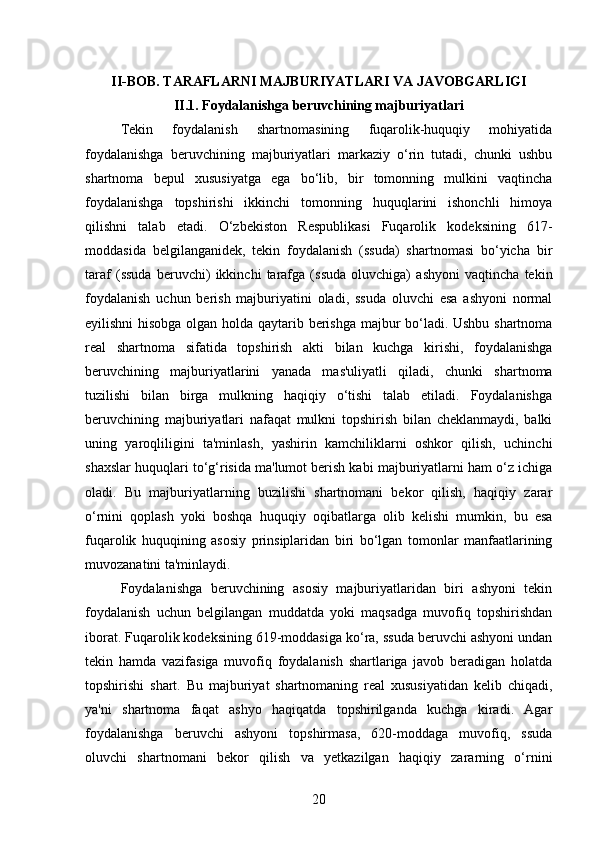 II-BOB. TARAFLARNI MAJBURIYATLARI VA JAVOBGARLIGI
II.1. Foydalanishga beruvchining majburiyatlari   
Tekin   foydalanish   shartnomasining   fuqarolik-huquqiy   mohiyatida
foydalanishga   beruvchining   majburiyatlari   markaziy   o‘rin   tutadi,   chunki   ushbu
shartnoma   bepul   xususiyatga   ega   bo‘lib,   bir   tomonning   mulkini   vaqtincha
foydalanishga   topshirishi   ikkinchi   tomonning   huquqlarini   ishonchli   himoya
qilishni   talab   etadi.   O‘zbekiston   Respublikasi   Fuqarolik   kodeksining   617-
moddasida   belgilanganidek,   tekin   foydalanish   (ssuda)   shartnomasi   bo‘yicha   bir
taraf   (ssuda   beruvchi)   ikkinchi   tarafga   (ssuda   oluvchiga)   ashyoni   vaqtincha   tekin
foydalanish   uchun   berish   majburiyatini   oladi,   ssuda   oluvchi   esa   ashyoni   normal
eyilishni hisobga olgan holda qaytarib berishga majbur bo‘ladi. Ushbu shartnoma
real   shartnoma   sifatida   topshirish   akti   bilan   kuchga   kirishi,   foydalanishga
beruvchining   majburiyatlarini   yanada   mas'uliyatli   qiladi,   chunki   shartnoma
tuzilishi   bilan   birga   mulkning   haqiqiy   o‘tishi   talab   etiladi.   Foydalanishga
beruvchining   majburiyatlari   nafaqat   mulkni   topshirish   bilan   cheklanmaydi,   balki
uning   yaroqliligini   ta'minlash,   yashirin   kamchiliklarni   oshkor   qilish,   uchinchi
shaxslar huquqlari to‘g‘risida ma'lumot berish kabi majburiyatlarni ham o‘z ichiga
oladi.   Bu   majburiyatlarning   buzilishi   shartnomani   bekor   qilish,   haqiqiy   zarar
o‘rnini   qoplash   yoki   boshqa   huquqiy   oqibatlarga   olib   kelishi   mumkin,   bu   esa
fuqarolik   huquqining   asosiy   prinsiplaridan   biri   bo‘lgan   tomonlar   manfaatlarining
muvozanatini ta'minlaydi.
Foydalanishga   beruvchining   asosiy   majburiyatlaridan   biri   ashyoni   tekin
foydalanish   uchun   belgilangan   muddatda   yoki   maqsadga   muvofiq   topshirishdan
iborat. Fuqarolik kodeksining 619-moddasiga ko‘ra, ssuda beruvchi ashyoni undan
tekin   hamda   vazifasiga   muvofiq   foydalanish   shartlariga   javob   beradigan   holatda
topshirishi   shart.   Bu   majburiyat   shartnomaning   real   xususiyatidan   kelib   chiqadi,
ya'ni   shartnoma   faqat   ashyo   haqiqatda   topshirilganda   kuchga   kiradi.   Agar
foydalanishga   beruvchi   ashyoni   topshirmasa,   620-moddaga   muvofiq,   ssuda
oluvchi   shartnomani   bekor   qilish   va   yetkazilgan   haqiqiy   zararning   o‘rnini
20 