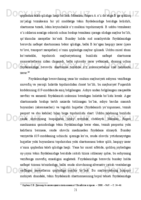 qoplashni talab qilishga haqli bo‘ladi. Masalan, fuqaro A o‘z do‘stiga B ga qishloq
xo‘jaligi   texnikasini   bir   yil   muddatga   tekin   foydalanishga   berishga   kelishib,
shartnoma tuzadi, lekin keyinchalik o‘z mulkini topshirmaydi. B ushbu texnikasiz
o‘z ishlarini amalga oshirish uchun boshqa texnikani ijaraga olishga majbur bo‘lib,
qo‘shimcha   xarajatlar   ko‘radi.   Bunday   holda   sud   amaliyotida   foydalanishga
beruvchi nafaqat  shartnomani bekor qilishga, balki B ko‘rgan haqiqiy zarar  (ijara
to‘lovi, transport xarajatlari) o‘rnini qoplashga majbur qilinadi. Ushbu misol shuni
ko‘rsatadiki,   topshirish   majburiyatining   buzilishi   nafaqat   shartnoma
munosabatlarini   izdan   chiqaradi,   balki   iqtisodiy   zarar   yetkazadi,   shuning   uchun
foydalanishga   beruvchi   shartnoma   tuzishda   o‘z   imkoniyatlarini   real   baholashi
zarur. 10
Foydalanishga beruvchining yana bir muhim majburiyati ashyoni vazifasiga
muvofiq   va   yaroqli   holatda   topshirishdan   iborat   bo‘lib,   bu   majburiyat   Fuqarolik
kodeksining 619-moddasida aniq belgilangan. Ashyo undan belgilangan maqsadda
xavfsiz   va   samarali   foydalanish   imkonini   beradigan   holatda   bo‘lishi   kerak.   Agar
shartnomada   boshqa   tartib   nazarda   tutilmagan   bo‘lsa,   ashyo   barcha   mansub
buyumlari   (aksessuarlari)   va   tegishli   hujjatlar   (foydalanish   yo‘riqnomasi,   texnik
pasport   va   shu   kabilar)   bilan   birga   topshirilishi   shart.   Ushbu   talabning   buzilishi
ssuda   oluvchining   huquqlarini   jiddiy   ravishda   cheklaydi.   Masalan,   fuqaro
mashinasini   qarindoshiga   tekin   foydalanishga   berar   ekan,   texnik   pasportni   yoki
kalitlarni   bermasa,   ssuda   oluvchi   mashinadan   foydalana   olmaydi.   Bunday
vaziyatda   619-moddaning   uchinchi   qismiga   ko‘ra,   ssuda   oluvchi   yetishmayotgan
hujjatlar yoki buyumlarni topshirishni yoki shartnomani bekor qilib, haqiqiy zarar
o‘rnini  qoplashni  talab qilishga  haqli. Yana bir  misol  sifatida, qishloq  joylashgan
uy-joyni  tekin  foydalanishga   berishda   isitish   tizimi  ishlamay   qolsa,   bu  ashyoning
vazifasiga   muvofiq   emasligini   anglatadi.   Foydalanishga   beruvchi   bunday   holda
nafaqat tizimni ta'mirlashga, balki ssuda oluvchining alternativ isitish vositalariga
sarflagan   xarajatlarini   qoplashga   majbur   bo‘ladi.   Bu   majburiyatning   huquqiy
mohiyati shundaki, tekin foydalanish shartnomasining bepul tabiati foydalanishga
10
 Сарбаш С.В. Договор безвозмездного пользования // Хозяйство и право. – 2000. – № 9. – С. 34–46.
21 