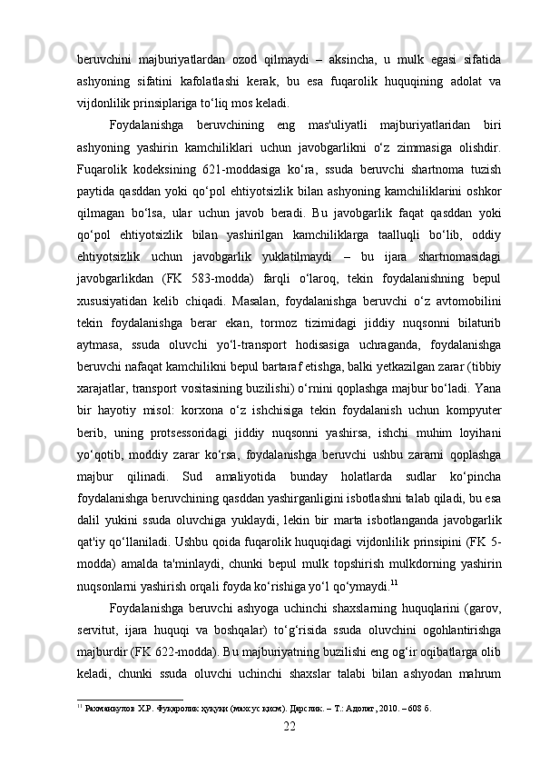 beruvchini   majburiyatlardan   ozod   qilmaydi   –   aksincha,   u   mulk   egasi   sifatida
ashyoning   sifatini   kafolatlashi   kerak,   bu   esa   fuqarolik   huquqining   adolat   va
vijdonlilik prinsiplariga to‘liq mos keladi.
Foydalanishga   beruvchining   eng   mas'uliyatli   majburiyatlaridan   biri
ashyoning   yashirin   kamchiliklari   uchun   javobgarlikni   o‘z   zimmasiga   olishdir.
Fuqarolik   kodeksining   621-moddasiga   ko‘ra,   ssuda   beruvchi   shartnoma   tuzish
paytida   qasddan   yoki   qo‘pol   ehtiyotsizlik   bilan   ashyoning   kamchiliklarini   oshkor
qilmagan   bo‘lsa,   ular   uchun   javob   beradi.   Bu   javobgarlik   faqat   qasddan   yoki
qo‘pol   ehtiyotsizlik   bilan   yashirilgan   kamchiliklarga   taalluqli   bo‘lib,   oddiy
ehtiyotsizlik   uchun   javobgarlik   yuklatilmaydi   –   bu   ijara   shartnomasidagi
javobgarlikdan   (FK   583-modda)   farqli   o‘laroq,   tekin   foydalanishning   bepul
xususiyatidan   kelib   chiqadi.   Masalan,   foydalanishga   beruvchi   o‘z   avtomobilini
tekin   foydalanishga   berar   ekan,   tormoz   tizimidagi   jiddiy   nuqsonni   bilaturib
aytmasa,   ssuda   oluvchi   yo‘l-transport   hodisasiga   uchraganda,   foydalanishga
beruvchi nafaqat kamchilikni bepul bartaraf etishga, balki yetkazilgan zarar (tibbiy
xarajatlar, transport vositasining buzilishi) o‘rnini qoplashga majbur bo‘ladi. Yana
bir   hayotiy   misol:   korxona   o‘z   ishchisiga   tekin   foydalanish   uchun   kompyuter
berib,   uning   protsessoridagi   jiddiy   nuqsonni   yashirsa,   ishchi   muhim   loyihani
yo‘qotib,   moddiy   zarar   ko‘rsa,   foydalanishga   beruvchi   ushbu   zararni   qoplashga
majbur   qilinadi.   Sud   amaliyotida   bunday   holatlarda   sudlar   ko‘pincha
foydalanishga beruvchining qasddan yashirganligini isbotlashni talab qiladi, bu esa
dalil   yukini   ssuda   oluvchiga   yuklaydi,   lekin   bir   marta   isbotlanganda   javobgarlik
qat'iy qo‘llaniladi. Ushbu qoida fuqarolik huquqidagi vijdonlilik prinsipini (FK 5-
modda)   amalda   ta'minlaydi,   chunki   bepul   mulk   topshirish   mulkdorning   yashirin
nuqsonlarni yashirish orqali foyda ko‘rishiga yo‘l qo‘ymaydi. 11
Foydalanishga   beruvchi   ashyoga   uchinchi   shaxslarning   huquqlarini   (garov,
servitut,   ijara   huquqi   va   boshqalar)   to‘g‘risida   ssuda   oluvchini   ogohlantirishga
majburdir (FK 622-modda). Bu majburiyatning buzilishi eng og‘ir oqibatlarga olib
keladi,   chunki   ssuda   oluvchi   uchinchi   shaxslar   talabi   bilan   ashyodan   mahrum
11
 Рахманкулов Х.Р. Фуқаролик ҳуқуқи (махсус қисм).  Дарслик. – Т.: Адолат, 2010. – 608 б.
22 