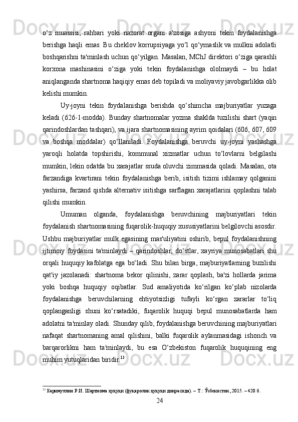 o‘z   muassisi,   rahbari   yoki   nazorat   organi   a'zosiga   ashyoni   tekin   foydalanishga
berishga haqli emas. Bu cheklov korrupsiyaga yo‘l qo‘ymaslik va mulkni adolatli
boshqarishni ta'minlash uchun qo‘yilgan. Masalan, MChJ direktori o‘ziga qarashli
korxona   mashinasini   o‘ziga   yoki   tekin   foydalanishga   ololmaydi   –   bu   holat
aniqlanganda shartnoma haqiqiy emas deb topiladi va moliyaviy javobgarlikka olib
kelishi mumkin.
Uy-joyni   tekin   foydalanishga   berishda   qo‘shimcha   majburiyatlar   yuzaga
keladi   (626-1-modda).  Bunday   shartnomalar   yozma   shaklda   tuzilishi   shart   (yaqin
qarindoshlardan tashqari), va ijara shartnomasining ayrim qoidalari (606, 607, 609
va   boshqa   moddalar)   qo‘llaniladi.   Foydalanishga   beruvchi   uy-joyni   yashashga
yaroqli   holatda   topshirishi,   kommunal   xizmatlar   uchun   to‘lovlarni   belgilashi
mumkin, lekin odatda bu xarajatlar ssuda oluvchi zimmasida qoladi. Masalan, ota
farzandiga   kvartirani   tekin   foydalanishga   berib,   isitish   tizimi   ishlamay   qolganini
yashirsa,  farzand  qishda  alternativ  isitishga  sarflagan  xarajatlarini  qoplashni  talab
qilishi mumkin.
Umuman   olganda,   foydalanishga   beruvchining   majburiyatlari   tekin
foydalanish shartnomasining fuqarolik-huquqiy xususiyatlarini belgilovchi asosdir.
Ushbu   majburiyatlar   mulk   egasining   mas'uliyatini   oshirib,   bepul   foydalanishning
ijtimoiy   foydasini   ta'minlaydi   –   qarindoshlar,   do‘stlar,   xayriya   munosabatlari   shu
orqali  huquqiy kafolatga ega bo‘ladi. Shu bilan birga, majburiyatlarning buzilishi
qat'iy   jazolanadi:   shartnoma   bekor   qilinishi,   zarar   qoplash,   ba'zi   hollarda   jarima
yoki   boshqa   huquqiy   oqibatlar.   Sud   amaliyotida   ko‘rilgan   ko‘plab   nizolarda
foydalanishga   beruvchilarning   ehtiyotsizligi   tufayli   ko‘rgan   zararlar   to‘liq
qoplanganligi   shuni   ko‘rsatadiki,   fuqarolik   huquqi   bepul   munosabatlarda   ham
adolatni ta'minlay oladi. Shunday qilib, foydalanishga beruvchining majburiyatlari
nafaqat   shartnomaning   amal   qilishini,   balki   fuqarolik   aylanmasidagi   ishonch   va
barqarorlikni   ham   ta'minlaydi,   bu   esa   O‘zbekiston   fuqarolik   huquqining   eng
muhim yutuqlaridan biridir. 13
13
 Каримуллин Р.И. Шартнома ҳуқуқи (фуқаролик ҳуқуқи доирасида). – Т.: Ўзбекистон, 2015. – 420 б.
24 