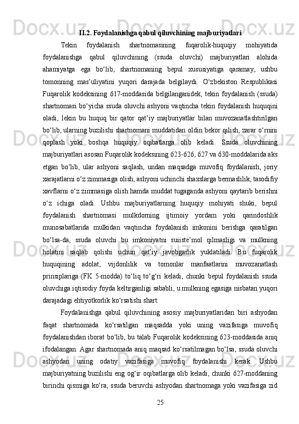 II.2. Foydalanishga qabul qiluvchining majburiyatlari  
Tekin   foydalanish   shartnomasining   fuqarolik-huquqiy   mohiyatida
foydalanishga   qabul   qiluvchining   (ssuda   oluvchi)   majburiyatlari   alohida
ahamiyatga   ega   bo‘lib,   shartnomaning   bepul   xususiyatiga   qaramay,   ushbu
tomonning   mas’uliyatini   yuqori   darajada   belgilaydi.   O‘zbekiston   Respublikasi
Fuqarolik   kodeksining   617-moddasida   belgilanganidek,   tekin   foydalanish   (ssuda)
shartnomasi bo‘yicha ssuda oluvchi ashyoni  vaqtincha tekin foydalanish huquqini
oladi,   lekin   bu   huquq   bir   qator   qat’iy   majburiyatlar   bilan   muvozanatlashtirilgan
bo‘lib, ularning buzilishi shartnomani muddatidan oldin bekor qilish, zarar o‘rnini
qoplash   yoki   boshqa   huquqiy   oqibatlarga   olib   keladi.   Ssuda   oluvchining
majburiyatlari asosan Fuqarolik kodeksining 623-626, 627 va 630-moddalarida aks
etgan   bo‘lib,   ular   ashyoni   saqlash,   undan   maqsadga   muvofiq   foydalanish,   joriy
xarajatlarni o‘z zimmasiga olish, ashyoni uchinchi shaxslarga bermaslilik, tasodifiy
xavflarni o‘z zimmasiga olish hamda muddat tugaganda ashyoni qaytarib berishni
o‘z   ichiga   oladi.   Ushbu   majburiyatlarning   huquqiy   mohiyati   shuki,   bepul
foydalanish   shartnomasi   mulkdorning   ijtimoiy   yordam   yoki   qarindoshlik
munosabatlarida   mulkidan   vaqtincha   foydalanish   imkonini   berishga   qaratilgan
bo‘lsa-da,   ssuda   oluvchi   bu   imkoniyatni   suiiste’mol   qilmasligi   va   mulkning
holatini   saqlab   qolishi   uchun   qat’iy   javobgarlik   yuklatiladi.   Bu   fuqarolik
huquqining   adolat,   vijdonlilik   va   tomonlar   manfaatlarini   muvozanatlash
prinsiplariga   (FK   5-modda)   to‘liq   to‘g‘ri   keladi,   chunki   bepul   foydalanish   ssuda
oluvchiga iqtisodiy foyda keltirganligi sababli, u mulkning egasiga nisbatan yuqori
darajadagi ehtiyotkorlik ko‘rsatishi shart.
Foydalanishga   qabul   qiluvchining   asosiy   majburiyatlaridan   biri   ashyodan
faqat   shartnomada   ko‘rsatilgan   maqsadda   yoki   uning   vazifasiga   muvofiq
foydalanishdan iborat bo‘lib, bu talab Fuqarolik kodeksining 623-moddasida aniq
ifodalangan. Agar shartnomada aniq maqsad ko‘rsatilmagan bo‘lsa, ssuda oluvchi
ashyodan   uning   odatiy   vazifasiga   muvofiq   foydalanishi   kerak.   Ushbu
majburiyatning buzilishi eng og‘ir oqibatlarga olib keladi, chunki 627-moddaning
birinchi  qismiga ko‘ra, ssuda  beruvchi  ashyodan shartnomaga yoki  vazifasiga zid
25 