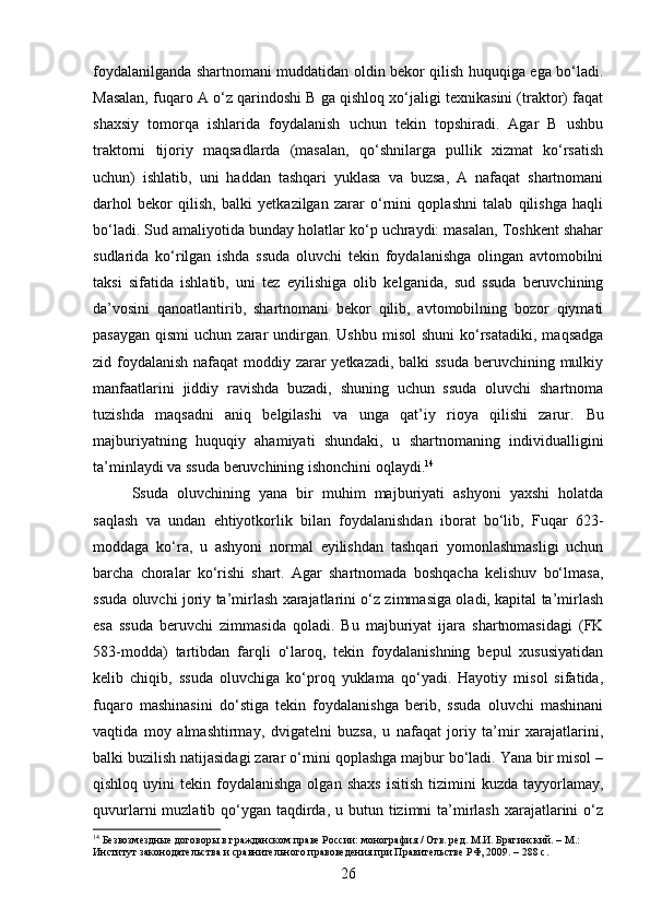 foydalanilganda shartnomani muddatidan oldin bekor qilish huquqiga ega bo‘ladi.
Masalan, fuqaro A o‘z qarindoshi B ga qishloq xo‘jaligi texnikasini (traktor) faqat
shaxsiy   tomorqa   ishlarida   foydalanish   uchun   tekin   topshiradi.   Agar   B   ushbu
traktorni   tijoriy   maqsadlarda   (masalan,   qo‘shnilarga   pullik   xizmat   ko‘rsatish
uchun)   ishlatib,   uni   haddan   tashqari   yuklasa   va   buzsa,   A   nafaqat   shartnomani
darhol   bekor   qilish,   balki   yetkazilgan   zarar   o‘rnini   qoplashni   talab   qilishga   haqli
bo‘ladi. Sud amaliyotida bunday holatlar ko‘p uchraydi: masalan, Toshkent shahar
sudlarida   ko‘rilgan   ishda   ssuda   oluvchi   tekin   foydalanishga   olingan   avtomobilni
taksi   sifatida   ishlatib,   uni   tez   eyilishiga   olib   kelganida,   sud   ssuda   beruvchining
da’vosini   qanoatlantirib,   shartnomani   bekor   qilib,   avtomobilning   bozor   qiymati
pasaygan  qismi  uchun  zarar   undirgan.  Ushbu  misol   shuni   ko‘rsatadiki,  maqsadga
zid foydalanish  nafaqat  moddiy zarar yetkazadi, balki  ssuda  beruvchining mulkiy
manfaatlarini   jiddiy   ravishda   buzadi,   shuning   uchun   ssuda   oluvchi   shartnoma
tuzishda   maqsadni   aniq   belgilashi   va   unga   qat’iy   rioya   qilishi   zarur.   Bu
majburiyatning   huquqiy   ahamiyati   shundaki,   u   shartnomaning   individualligini
ta’minlaydi va ssuda beruvchining ishonchini oqlaydi. 14
Ssuda   oluvchining   yana   bir   muhim   majburiyati   ashyoni   yaxshi   holatda
saqlash   va   undan   ehtiyotkorlik   bilan   foydalanishdan   iborat   bo‘lib,   Fuqar   623-
moddaga   ko‘ra,   u   ashyoni   normal   eyilishdan   tashqari   yomonlashmasligi   uchun
barcha   choralar   ko‘rishi   shart.   Agar   shartnomada   boshqacha   kelishuv   bo‘lmasa,
ssuda oluvchi joriy ta’mirlash xarajatlarini o‘z zimmasiga oladi, kapital ta’mirlash
esa   ssuda   beruvchi   zimmasida   qoladi.   Bu   majburiyat   ijara   shartnomasidagi   (FK
583-modda)   tartibdan   farqli   o‘laroq,   tekin   foydalanishning   bepul   xususiyatidan
kelib   chiqib,   ssuda   oluvchiga   ko‘proq   yuklama   qo‘yadi.   Hayotiy   misol   sifatida,
fuqaro   mashinasini   do‘stiga   tekin   foydalanishga   berib,   ssuda   oluvchi   mashinani
vaqtida   moy   almashtirmay,   dvigatelni   buzsa,   u   nafaqat   joriy   ta’mir   xarajatlarini,
balki buzilish natijasidagi zarar o‘rnini qoplashga majbur bo‘ladi. Yana bir misol –
qishloq  uyini   tekin  foydalanishga  olgan  shaxs   isitish  tizimini   kuzda  tayyorlamay,
quvurlarni  muzlatib qo‘ygan taqdirda, u butun tizimni  ta’mirlash  xarajatlarini  o‘z
14
 Безвозмездные договоры в гражданском праве России: монография / Отв. ред. М.И. Брагинский. – М.: 
Институт законодательства и сравнительного правоведения при Правительстве РФ, 2009. – 288 с.
26 
