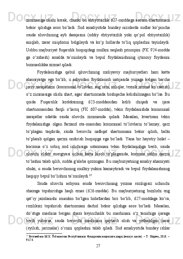 zimmasiga olishi kerak, chunki bu ehtiyotsizlik 627-moddaga asosan shartnomani
bekor   qilishga   asos   bo‘ladi.   Sud   amaliyotida   bunday   nizolarda   sudlar   ko‘pincha
ssuda   oluvchining   ayb   darajasini   (oddiy   ehtiyotsizlik   yoki   qo‘pol   ehtiyotsizlik)
aniqlab,   zarar   miqdorini   belgilaydi   va   ko‘p   hollarda   to‘liq   qoplashni   tayinlaydi.
Ushbu majburiyat fuqarolik huquqidagi mulkni saqlash prinsipini (FK 924-modda
ga   o‘xshash)   amalda   ta’minlaydi   va   bepul   foydalanishning   ijtimoiy   foydasini
buzmaslikka xizmat qiladi.
Foydalanishga   qabul   qiluvchining   moliyaviy   majburiyatlari   ham   katta
ahamiyatga   ega   bo‘lib,   u   ashyodan   foydalanish   natijasida   yuzaga   kelgan   barcha
joriy xarajatlarni (kommunal to‘lovlar, sug‘urta, soliqlar, texnik xizmat ko‘rsatish)
o‘z zimmasiga olishi shart, agar shartnomada boshqacha kelishilmagan bo‘lsa. Bu
qoida   Fuqarolik   kodeksining   623-moddasidan   kelib   chiqadi   va   ijara
shartnomasidan   farqli   o‘laroq   (FK   607-modda),   tekin   foydalanishda   kommunal
xarajatlar   odatda   ssuda   oluvchi   zimmasida   qoladi.   Masalan,   kvartirani   tekin
foydalanishga   olgan   farzand   ota-onasidan   kommunal   to‘lovlarni   to‘lamay,   qarz
to‘plagan   taqdirda,   ssuda   beruvchi   nafaqat   shartnomani   bekor   qilish,   balki
to‘planib   qolgan   qarzni   undirish   huquqiga   ega   bo‘ladi.   Yana   bir   hayotiy   holat   –
korxona   o‘z   sobiq   xod   ishchisiga   ustaxonani   tekin   foydalanishga   berib,   ssuda
oluvchi   elektr   energiyasi   uchun   katta   hisob   to‘plaganida,   korxona   ushbu   qarzni
to‘lashni talab qilib, sudda g‘alaba qozongan. Bu majburiyatning amaliy ahamiyati
shuki,  u  ssuda  beruvchining  mulkiy  yukini   kamaytiradi  va   bepul   foydalanishning
haqiqiy bepul bo‘lishini ta’minlaydi. 15
Ssuda   oluvchi   ashyoni   ssuda   beruvchining   yozma   roziligisiz   uchinchi
shaxsga   topshirishga   haqli   emas   (626-modda).   Bu   majburiyatning   buzilishi   eng
qat’iy   jazolanishi   mumkin   bo‘lgan   holatlardan   biri   bo‘lib,   627-moddaga   ko‘ra,
roziliksiz   topshirish   shartnomani   darhol   bekor   qilishga   asos   bo‘ladi.   Masalan,
do‘stiga   mashina   bergan   shaxs   keyinchalik   bu   mashinani   o‘z   tanishiga   ijaraga
berib   yuborsa,   ssuda   beruvchi   mashinani   qaytarib   olish   va   yetkazilgan   zarar
(eyilish,   jarimalar)   o‘rnini   qoplashni   talab   qiladi.   Sud   amaliyotida   bunday   ishlar
15
 Рустамбаев М.Х. Ўзбекистон Республикаси Фуқаролик кодексига шарҳ (махсус қисм). – Т.: Норма, 2018. –
912 б.
27 