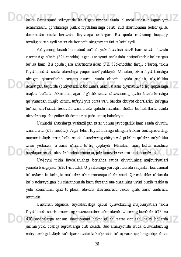ko‘p:   Samarqand   viloyatida   ko‘rilgan   nizoda   ssuda   oluvchi   tekin   olingan   yer
uchastkasini   qo‘shnisiga   pullik   foydalanishga   berib,   sud   shartnomani   bekor   qilib,
daromadni   ssuda   beruvchi   foydasiga   undirgan.   Bu   qoida   mulkning   huquqiy
tozaligini saqlaydi va ssuda beruvchining nazoratini ta’minlaydi.
Ashyoning   tasodifan   nobud   bo‘lish   yoki   buzilish   xavfi   ham   ssuda   oluvchi
zimmasiga o‘tadi (624-modda), agar u ashyoni saqlashda ehtiyotkorlik ko‘rsatgan
bo‘lsa   ham.   Bu   qoida   ijara   shartnomasidan   (FK   586-modda)   farqli   o‘laroq,   tekin
foydalanishda ssuda oluvchiga yuqori xavf yuklaydi. Masalan, tekin foydalanishga
olingan   qimmatbaho   rassom   asarini   ssuda   oluvchi   uyida   saqlab,   o‘g‘irlikka
uchratgan taqdirda (ehtiyotsizlik bo‘lmasa ham), u asar qiymatini to‘liq qoplashga
majbur   bo‘ladi.   Aksincha,   agar   o‘g‘irlik   ssuda   oluvchining   qulfni   buzib   kirishga
qo‘ymasdan chiqib ketishi tufayli yuz bersa va u barcha ehtiyot choralarini ko‘rgan
bo‘lsa, xavf ssuda beruvchi zimmasida qolishi mumkin. Sudlar bu holatlarda ssuda
oluvchining ehtiyotkorlik darajasini juda qattiq baholaydi.
Uchinchi shaxslarga yetkazilgan zarar uchun javobgarlik ham ssuda oluvchi
zimmasida (625-modda). Agar tekin foydalanishga olingan traktor boshqaruvidagi
nuqson tufayli emas, balki ssuda oluvchining ehtiyotsizligi bilan qo‘shni xo‘jalikka
zarar   yetkazsa,   u   zarar   o‘rnini   to‘liq   qoplaydi.   Masalan,   mast   holda   mashina
haydagan ssuda oluvchi hodisa chiqarsa, jabrlanuvchi zararni undan undiradi.
Uy-joyni   tekin   foydalanishga   berishda   ssuda   oluvchining   majburiyatlari
yanada kengayadi (6261-modda). U yashashga yaroqli holatda saqlashi, kommunal
to‘lovlarni to‘lashi, ta’mirlashni o‘z zimmasiga olishi shart. Qarindoshlar o‘rtasida
ko‘p uchraydigan bu shartnomada ham farzand ota-onasining uyini buzib tashlasa
yoki   kommunal   qarz   to‘plasa,   ota-ona   shartnomani   bekor   qilib,   zarar   undirishi
mumkin.
Umuman   olganda,   foydalanishga   qabul   qiluvchining   majburiyatlari   tekin
foydalanish shartnomasining muvozanatini ta’minlaydi. Ularning buzilishi 627- va
630-moddalarga   asosan   shartnomani   bekor   qilish,   zarar   qoplash,   ba’zi   hollarda
jarima yoki  boshqa  oqibatlarga olib keladi. Sud amaliyotida ssuda  oluvchilarning
ehtiyotsizligi tufayli ko‘rilgan nizolarda ko‘pincha to‘liq zarar qoplanganligi shuni
28 