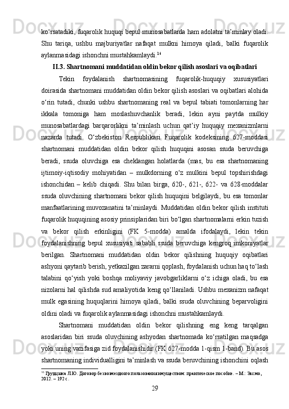 ko‘rsatadiki, fuqarolik huquqi bepul munosabatlarda ham adolatni ta’minlay oladi.
Shu   tariqa,   ushbu   majburiyatlar   nafaqat   mulkni   himoya   qiladi,   balki   fuqarolik
aylanmasidagi ishonchni mustahkamlaydi. 16
II.3. Shartnomani muddatidan oldin bekor qilish asoslari va oqibatlari
Tekin   foydalanish   shartnomasining   fuqarolik-huquqiy   xususiyatlari
doirasida shartnomani muddatidan oldin bekor qilish asoslari va oqibatlari alohida
o‘rin   tutadi,   chunki   ushbu   shartnomaning   real   va   bepul   tabiati   tomonlarning   har
ikkala   tomoniga   ham   moslashuvchanlik   beradi,   lekin   ayni   paytda   mulkiy
munosabatlardagi   barqarorlikni   ta’minlash   uchun   qat’iy   huquqiy   mexanizmlarni
nazarda   tutadi.   O‘zbekiston   Respublikasi   Fuqarolik   kodeksining   627-moddasi
shartnomani   muddatidan   oldin   bekor   qilish   huquqini   asosan   ssuda   beruvchiga
beradi,   ssuda   oluvchiga   esa   cheklangan   holatlarda   (mas,   bu   esa   shartnomaning
ijtimoiy-iqtisodiy   mohiyatidan   –   mulkdorning   o‘z   mulkini   bepul   topshirishdagi
ishonchidan   –   kelib   chiqadi.   Shu   bilan   birga,   620-,   621-,   622-   va   628-moddalar
ssuda   oluvchining   shartnomani   bekor   qilish   huquqini   belgilaydi,  bu   esa   tomonlar
manfaatlarining muvozanatini ta’minlaydi. Muddatidan oldin bekor qilish instituti
fuqarolik huquqining asosiy prinsiplaridan biri bo‘lgan shartnomalarni erkin tuzish
va   bekor   qilish   erkinligini   (FK   5-modda)   amalda   ifodalaydi,   lekin   tekin
foydalanishning   bepul   xususiyati   sababli   ssuda   beruvchiga   kengroq   imkoniyatlar
berilgan.   Shartnomani   muddatidan   oldin   bekor   qilishning   huquqiy   oqibatlari
ashyoni qaytarib berish, yetkazilgan zararni qoplash, foydalanish uchun haq to‘lash
talabini   qo‘yish   yoki   boshqa   moliyaviy   javobgarliklarni   o‘z   ichiga   oladi,   bu   esa
nizolarni hal qilishda sud amaliyotida keng qo‘llaniladi. Ushbu mexanizm nafaqat
mulk   egasining   huquqlarini   himoya   qiladi,   balki   ssuda   oluvchining   beparvoligini
oldini oladi va fuqarolik aylanmasidagi ishonchni mustahkamlaydi.
Shartnomani   muddatidan   oldin   bekor   qilishning   eng   keng   tarqalgan
asoslaridan   biri   ssuda   oluvchining   ashyodan   shartnomada   ko‘rsatilgan   maqsadga
yoki uning vazifasiga zid foydalanishidir (FK 627-modda 1-qism 1-band). Bu asos
shartnomaning individualligini ta’minlash va ssuda beruvchining ishonchini oqlash
16
 Грудцына Л.Ю. Договор безвозмездного пользования имуществом: практическое пособие. – М.: Эксмо, 
2012. – 192 с.
29 