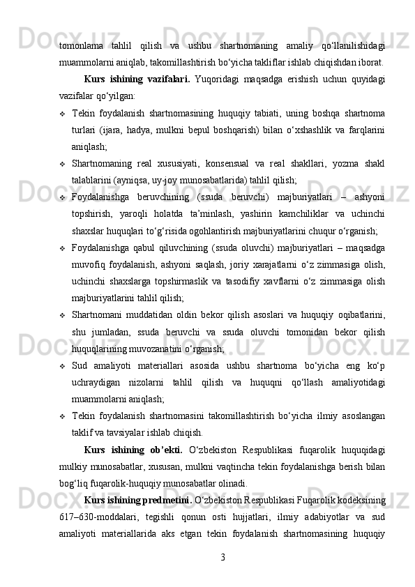 tomonlama   tahlil   qilish   va   ushbu   shartnomaning   amaliy   qo‘llanilishidagi
muammolarni aniqlab, takomillashtirish bo‘yicha takliflar ishlab chiqishdan iborat.
Kurs   ishining   vazifalari .   Yuqoridagi   maqsadga   erishish   uchun   quyidagi
vazifalar qo‘yilgan:
 Tekin   foydalanish   shartnomasining   huquqiy   tabiati,   uning   boshqa   shartnoma
turlari   (ijara,   hadya,   mulkni   bepul   boshqarish)   bilan   o‘xshashlik   va   farqlarini
aniqlash;
 Shartnomaning   real   xususiyati,   konsensual   va   real   shakllari,   yozma   shakl
talablarini (ayniqsa, uy-joy munosabatlarida) tahlil qilish;
 Foydalanishga   beruvchining   (ssuda   beruvchi)   majburiyatlari   –   ashyoni
topshirish,   yaroqli   holatda   ta’minlash,   yashirin   kamchiliklar   va   uchinchi
shaxslar huquqlari to‘g‘risida ogohlantirish majburiyatlarini chuqur o‘rganish;
 Foydalanishga   qabul   qiluvchining   (ssuda   oluvchi)   majburiyatlari   –   maqsadga
muvofiq   foydalanish,   ashyoni   saqlash,   joriy   xarajatlarni   o‘z   zimmasiga   olish,
uchinchi   shaxslarga   topshirmaslik   va   tasodifiy   xavflarni   o‘z   zimmasiga   olish
majburiyatlarini tahlil qilish;
 Shartnomani   muddatidan   oldin   bekor   qilish   asoslari   va   huquqiy   oqibatlarini,
shu   jumladan,   ssuda   beruvchi   va   ssuda   oluvchi   tomonidan   bekor   qilish
huquqlarining muvozanatini o‘rganish;
 Sud   amaliyoti   materiallari   asosida   ushbu   shartnoma   bo‘yicha   eng   ko‘p
uchraydigan   nizolarni   tahlil   qilish   va   huquqni   qo‘llash   amaliyotidagi
muammolarni aniqlash;
 Tekin   foydalanish   shartnomasini   takomillashtirish   bo‘yicha   ilmiy   asoslangan
taklif va tavsiyalar ishlab chiqish.
Kurs   ishining   ob’ekti .   O‘zbekiston   Respublikasi   fuqarolik   huquqidagi
mulkiy munosabatlar, xususan, mulkni vaqtincha tekin foydalanishga berish bilan
bog‘liq fuqarolik-huquqiy munosabatlar olinadi.
Kurs ishining predmetini .   O‘zbekiston Respublikasi Fuqarolik kodeksining
617–630-moddalari,   tegishli   qonun   osti   hujjatlari,   ilmiy   adabiyotlar   va   sud
amaliyoti   materiallarida   aks   etgan   tekin   foydalanish   shartnomasining   huquqiy
3 