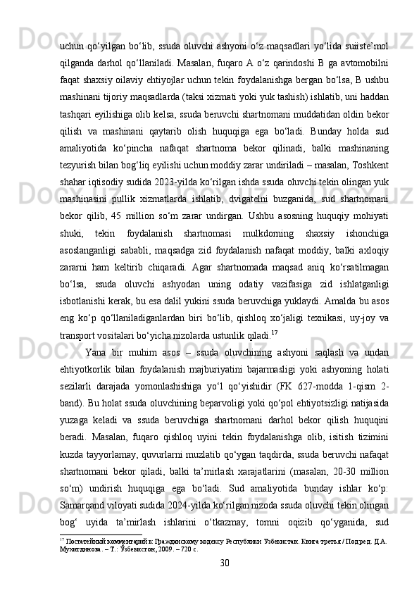 uchun  qo‘yilgan   bo‘lib,  ssuda  oluvchi  ashyoni   o‘z  maqsadlari   yo‘lida  suiiste’mol
qilganda  darhol   qo‘llaniladi.   Masalan,   fuqaro  A   o‘z  qarindoshi   B   ga  avtomobilni
faqat shaxsiy oilaviy ehtiyojlar uchun tekin foydalanishga bergan bo‘lsa, B ushbu
mashinani tijoriy maqsadlarda (taksi xizmati yoki yuk tashish) ishlatib, uni haddan
tashqari eyilishiga olib kelsa, ssuda beruvchi shartnomani muddatidan oldin bekor
qilish   va   mashinani   qaytarib   olish   huquqiga   ega   bo‘ladi.   Bunday   holda   sud
amaliyotida   ko‘pincha   nafaqat   shartnoma   bekor   qilinadi,   balki   mashinaning
tezyurish bilan bog‘liq eyilishi uchun moddiy zarar undiriladi – masalan, Toshkent
shahar iqtisodiy sudida 2023-yilda ko‘rilgan ishda ssuda oluvchi tekin olingan yuk
mashinasini   pullik   xizmatlarda   ishlatib,   dvigatelni   buzganida,   sud   shartnomani
bekor   qilib,   45   million   so‘m   zarar   undirgan.   Ushbu   asosning   huquqiy   mohiyati
shuki,   tekin   foydalanish   shartnomasi   mulkdorning   shaxsiy   ishonchiga
asoslanganligi   sababli,   maqsadga   zid   foydalanish   nafaqat   moddiy,   balki   axloqiy
zararni   ham   keltirib   chiqaradi.   Agar   shartnomada   maqsad   aniq   ko‘rsatilmagan
bo‘lsa,   ssuda   oluvchi   ashyodan   uning   odatiy   vazifasiga   zid   ishlatganligi
isbotlanishi kerak, bu esa dalil yukini ssuda beruvchiga yuklaydi. Amalda bu asos
eng   ko‘p   qo‘llaniladiganlardan   biri   bo‘lib,   qishloq   xo‘jaligi   texnikasi,   uy-joy   va
transport vositalari bo‘yicha nizolarda ustunlik qiladi. 17
Yana   bir   muhim   asos   –   ssuda   oluvchining   ashyoni   saqlash   va   undan
ehtiyotkorlik   bilan   foydalanish   majburiyatini   bajarmasligi   yoki   ashyoning   holati
sezilarli   darajada   yomonlashishiga   yo‘l   qo‘yishidir   (FK   627-modda   1-qism   2-
band). Bu holat ssuda oluvchining beparvoligi yoki qo‘pol ehtiyotsizligi natijasida
yuzaga   keladi   va   ssuda   beruvchiga   shartnomani   darhol   bekor   qilish   huquqini
beradi.   Masalan,   fuqaro   qishloq   uyini   tekin   foydalanishga   olib,   isitish   tizimini
kuzda tayyorlamay, quvurlarni muzlatib qo‘ygan taqdirda, ssuda beruvchi nafaqat
shartnomani   bekor   qiladi,   balki   ta’mirlash   xarajatlarini   (masalan,   20-30   million
so‘m)   undirish   huquqiga   ega   bo‘ladi.   Sud   amaliyotida   bunday   ishlar   ko‘p:
Samarqand viloyati sudida 2024-yilda ko‘rilgan nizoda ssuda oluvchi tekin olingan
bog‘   uyida   ta’mirlash   ishlarini   o‘tkazmay,   tomni   oqizib   qo‘yganida,   sud
17
 Постатейный комментарий к Гражданскому кодексу Республики Узбекистан. Книга третья / Под ред. Д.А. 
Мухитдинова. – Т.: Ўзбекистон, 2009. – 720 с.
30 
