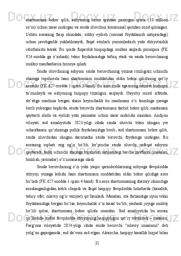 shartnomani   bekor   qilib,   ashyoning   bozor   qiymati   pasaygan   qismi   (15   million
so‘m) uchun zarar undirgan va ssuda oluvchini kommunal qarzdan ozod qilmagan.
Ushbu   asosning   farqi   shundaki,   oddiy   eyilish   (normal   foydalanish   natijasidagi)
uchun   javobgarlik   yuklatilmaydi,   faqat   sezilarli   yomonlashish   yoki   ehtiyotsizlik
isbotlanishi   kerak.   Bu   qoida   fuqarolik   huquqidagi   mulkni   saqlash   prinsipini   (FK
924-modda   ga   o‘xshash)   tekin   foydalanishga   tatbiq   etadi   va   ssuda   beruvchining
mulkiy manfaatlarini himoya qiladi.
Ssuda   oluvchining   ashyoni   ssuda   beruvchining   yozma   roziligisiz   uchinchi
shaxsga   topshirishi   ham   shartnomani   muddatidan   oldin   bekor   qilishning   qat’iy
asosidir (FK 627-modda 1-qism 3-band). Bu asos mulk egasining nazorat huquqini
ta’minlaydi   va   ashyoning   huquqiy   tozaligini   saqlaydi.   Hayotiy   misol   sifatida,
do‘stiga   mashina   bergan   shaxs   keyinchalik   bu   mashinani   o‘z   tanishiga   ijaraga
berib yuborgan taqdirda, ssuda beruvchi shartnomani darhol bekor qilib, mashinani
qaytarib   olishi   va   eyilish   yoki   jarimalar   uchun   zarar   undirishi   mumkin.   Andijon
viloyati   sud   amaliyotida   2023-yilgi   ishda   ssuda   oluvchi   tekin   olingan   yer
uchastkasini   qo‘shnisiga   pullik   foydalanishga   berib,   sud   shartnomani   bekor   qilib,
ssuda   oluvchidan   olingan   daromadni   ssuda   beruvchi   foydasiga   undirgan.   Bu
asosning   oqibati   eng   og‘ir   bo‘lib,   ko‘pincha   ssuda   oluvchi   nafaqat   ashyoni
qaytaradi, balki uchinchi shaxsga topshirish natijasidagi barcha xavflarni (masalan,
buzilish, jarimalar) o‘z zimmasiga oladi.
Ssuda   beruvchining   o‘zi   yoki   yaqin   qarindoshlarining   ashyoga   favqulodda
ehtiyoji   yuzaga   kelishi   ham   shartnomani   muddatidan   oldin   bekor   qilishga   asos
bo‘ladi (FK 627-modda 1-qism 4-band). Bu asos shartnomaning shaxsiy ishonchga
asoslanganligidan   kelib   chiqadi   va   faqat   haqiqiy   favqulodda   holatlarda   (kasallik,
tabiiy ofat, oilaviy og‘ir vaziyat) qo‘llaniladi. Masalan, ota farzandiga uyini tekin
foydalanishga bergan bo‘lsa, keyinchalik o‘zi kasal bo‘lib, yashash joyiga muhtoj
bo‘lib   qolsa,   shartnomani   bekor   qilishi   mumkin.   Sud   amaliyotida   bu   asosni
qo‘llashda sudlar favqulodda ehtiyojning haqiqiyligini qat’iy tekshiradi – masalan,
Farg‘ona   viloyatida   2024-yilgi   ishda   ssuda   beruvchi   “oilaviy   muammo”   deb
yolg‘on gapirganida, sud da’voni rad etgan. Aksincha, haqiqiy kasallik hujjat bilan
31 