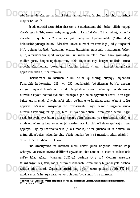 isbotlanganda, shartnoma darhol bekor qilinadi va ssuda oluvchi ko‘chib chiqishga
majbur bo‘ladi. 18
Ssuda oluvchi tomonidan shartnomani muddatidan oldin bekor qilish huquqi
cheklangan bo‘lib, asosan ashyoning yashirin kamchiliklari (621-modda), uchinchi
shaxslar   huquqlari   (622-modda)   yoki   ashyoni   topshirmaslik   (620-modda)
holatlarida   yuzaga   keladi.   Masalan,   ssuda   oluvchi   mashinadagi   jiddiy   nuqsonni
bilib   qolgan   taqdirda   (masalan,   tormoz   tizimidagi   nuqson),   shartnomani   bekor
qilib,   alternativ   transport   xarajatlarini   undirishi   mumkin.   Yoki   bank   garovidagi
mulkni   garov   haqida   ogohlantirmay   tekin   foydalanishga   bergan   taqdirda,   ssuda
oluvchi   shartnomani   bekor   qilib,   barcha   zararni   (ijara,   transport   xarajatlari)
qoplashni talab qilishi mumkin.
Shartnomani   muddatidan   oldin   bekor   qilishning   huquqiy   oqibatlari
Fuqarolik   kodeksining   628-   va   630-moddalarida   belgilangan   bo‘lib,   asosan
ashyoni   qaytarib   berish   va   hisob-kitob   qilishdan   iborat.   Bekor   qilinganda   ssuda
oluvchi   ashyoni   normal   eyilishni   hisobga   olgan   holda   qaytarishi   shart,   lekin  agar
bekor   qilish   ssuda   oluvchi   aybi   bilan   bo‘lsa,   u   yetkazilgan   zarar   o‘rnini   to‘liq
qoplaydi.   Masalan,   maqsadga   zid   foydalanish   tufayli   bekor   qilinganda   ssuda
oluvchi ashyoning tez eyilishi, buzilishi yoki yo‘qolishi uchun javob beradi. Agar
ssuda beruvchi aybi bilan bekor qilingan bo‘lsa (masalan, yashirin kamchiliklar), u
ssuda oluvchining haqiqiy zarari (alternativ ijara, ko‘chib o‘tish xarajatlari) o‘rnini
qoplaydi.   Uy-joy   shartnomalarda   (626-1-modda)   bekor   qilishda   ssuda   oluvchi   va
uning oila a’zolari uchun ko‘chib o‘tish muddati berilishi mumkin, lekin odatda 1-
3 oy ichida chiqib ketishi kerak.
Sud   amaliyotida   muddatidan   oldin   bekor   qilish   bo‘yicha   nizolar   ko‘p
uchraydi   va   sudlar   odatda   dalillarni   (guvohlar,   fotosuratlar,   ekspertiza   xulosalari)
qat’iy   talab   qiladi.   Masalan,   2025-yil   boshida   Oliy   sud   Plenumi   qarorida
ta’kidlanganidek, favqulodda ehtiyojni isbotlash uchun tibbiy hujjatlar yoki boshqa
dalillar   talab   etiladi.   Oqibatlar   orasida   eng   og‘ir   –   zarar   qoplash   bo‘lib,   FK   14-
modda asosida haqiqiy zarar va yo‘qotilgan foyda undirilishi mumkin.
18
 Егоров А.В. Договор ссуды в современном гражданском праве России // Вестник гражданского права. – 
2012. – № 4. – С. 78–102.
32 