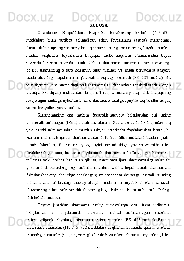 XULOSA
O zbekiston   Respublikasi   Fuqarolik   kodeksining   58-bobi   (623–630-ʻ
moddalar)   bilan   tartibga   solinadigan   tekin   foydalanish   (ssuda)   shartnomasi
fuqarolik huquqining majburiy huquq sohasida o ziga xos o rin egallaydi, chunki u	
ʻ ʻ
mulkni   vaqtincha   foydalanish   huquqini   mulk   huquqini   o tkazmasdan   bepul	
ʻ
ravishda   berishni   nazarda   tutadi.   Ushbu   shartnoma   konsensual   xarakterga   ega
bo lib,   taraflarning   o zaro   kelishuvi   bilan   tuziladi   va   ssuda   beruvchida   ashyoni	
ʻ ʻ
ssuda   oluvchiga   topshirish   majburiyatini   vujudga   keltiradi   (FK   623-modda).   Bu
xususiyat  uni rim  huquqidagi  real shartnomalar (faqt  ashyo topshirilgandan keyin
vujudga   keladigan)   institutidan   farqli   o laroq,   zamonaviy   fuqarolik   huquqining	
ʻ
rivojlangan shakliga aylantiradi, zero shartnoma tuzilgan paytdanoq taraflar huquq
va majburiyatlari paydo bo ladi.	
ʻ
Shartnomaning   eng   muhim   fuqarolik-huquqiy   belgilaridan   biri   uning
vozmezdli bo lmagan (tekin) tabiati hisoblanadi. Ssuda beruvchi hech qanday haq	
ʻ
yoki   qarshi   ta minot   talab   qilmasdan   ashyoni   vaqtincha   foydalanishga   beradi,   bu
ʼ
esa   uni   mol-mulk   ijarasi   shartnomasidan   (FK   565–606-moddalar)   tubdan   ajratib
turadi.   Masalan,   fuqaro   o z   yozgi   uyini   qarindoshiga   yoz   mavsumida   tekin	
ʻ
foydalanishga   bersa,   bu   tekin   foydalanish   shartnomasi   bo ladi,   agar   kommunal	
ʻ
to lovlar   yoki   boshqa   haq   talab   qilinsa,   shartnoma   ijara   shartnomasiga   aylanishi	
ʻ
yoki   aralash   xarakterga   ega   bo lishi   mumkin.   Ushbu   bepul   tabiati   shartnomani	
ʻ
fidusiar   (shaxsiy   ishonchga   asoslangan)   munosabatlar   doirasiga   kiritadi,   shuning
uchun   taraflar   o rtasidagi   shaxsiy   aloqalar   muhim   ahamiyat   kasb   etadi   va   ssuda	
ʻ
oluvchining o limi yoki yuridik shaxsning tugatilishi shartnomani bekor bo lishiga	
ʻ ʻ
olib kelishi mumkin.
Obyekt   jihatidan   shartnoma   qat iy   cheklovlarga   ega:   faqat   individual	
ʼ
belgilangan   va   foydalanish   jarayonida   nobud   bo lmaydigan   (iste mol	
ʻ ʼ
qilinmaydigan)   ashyolarga   nisbatan   tuzilishi   mumkin   (FK   623-modda).   Bu   uni
qarz shartnomasidan (FK 715–722-moddalar) farqlantiradi, chunki qarzda iste mol	
ʼ
qilinadigan narsalar (pul, un, yoqilg i) beriladi va o xshash narsa qaytariladi, tekin	
ʻ ʻ
34 