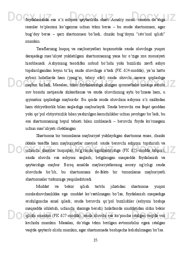 foydalanishda   esa   o z   ashyosi   qaytarilishi   shart.   Amaliy   misol:   rassom   do stigaʻ ʻ
rasmlar   to plamini   ko rgazma   uchun   tekin   bersa   –   bu   ssuda   shartnomasi;   agar	
ʻ ʻ
bug doy   bersa   –   qarz   shartnomasi   bo ladi,   chunki   bug doyni   “iste mol   qilish”	
ʻ ʻ ʻ ʼ
mumkin.
Taraflarning   huquq   va   majburiyatlari   taqsimotida   ssuda   oluvchiga   yuqori
darajadagi   mas uliyat   yuklatilgani   shartnomaning   yana   bir   o ziga   xos   xususiyati	
ʼ ʻ
hisoblanadi.   Ashyoning   tasodifan   nobud   bo lishi   yoki   buzilishi   xavfi   ashyo	
ʻ
topshirilgandan   keyin   to liq   ssuda   oluvchiga   o tadi   (FK   624-modda),   ya ni   hatto	
ʻ ʻ ʼ
aybsiz   holatlarda   ham   (yong in,   tabiiy   ofat)   ssuda   oluvchi   zararni   qoplashga	
ʻ
majbur  bo ladi. Masalan,  tekin foydalanishga olingan qimmatbaho musiqa asbobi	
ʻ
suv   bosishi   natijasida   shikastlansa   va   ssuda   oluvchining   aybi   bo lmasa   ham,   u	
ʻ
qiymatini   qoplashga   majburdir.   Bu   qoida   ssuda   oluvchini   ashyoni   o z   mulkidan	
ʻ
ham ehtiyotkorlik bilan saqlashga  majburlaydi. Ssuda beruvchi  esa faqat  qasddan
yoki qo pol ehtiyotsizlik bilan yashirilgan kamchiliklar uchun javobgar bo ladi, bu	
ʻ ʻ
esa   shartnomaning   bepul   tabiati   bilan   izohlanadi   –   beruvchi   foyda   ko rmagani	
ʻ
uchun mas uliyati cheklangan.	
ʼ
Shartnoma bir  tomonlama majburiyat  yuklaydigan  shartnoma emas,  chunki
ikkala   tarafda   ham   majburiyatlar   mavjud:   ssuda   beruvchi   ashyoni   topshirish   va
uchinchi   shaxslar   huquqlari   to g risida   ogohlantirishga   (FK   625-modda   talqini),	
ʻ ʻ
ssuda   oluvchi   esa   ashyoni   saqlash,   belgilangan   maqsadda   foydalanish   va
qaytarishga   majbur.   Biroq   amalda   majburiyatlarning   asosiy   og irligi   ssuda	
ʻ
oluvchida   bo lib,   bu   shartnomani   de-fakto   bir   tomonlama   majburiyatli	
ʻ
shartnomalar turkumiga yaqinlashtiradi.
Muddat   va   bekor   qilish   tartibi   jihatidan   shartnoma   yuqori
moslashuvchanlikka   ega:   muddat   ko rsatilmagan   bo lsa,   foydalanish   maqsadiga	
ʻ ʻ
erishilguncha   amal   qiladi;   ssuda   beruvchi   qo pol   buzilishlar   (ashyoni   boshqa	
ʻ
maqsadda   ishlatish,   uchinchi   shaxsga   berish)   holatlarida   muddatidan   oldin   bekor
qilishi mumkin (FK 627-modda), ssuda oluvchi esa ko pincha istalgan vaqtda voz	
ʻ
kechishi   mumkin.   Masalan,   do stiga   tekin   berilgan   avtomobilni   egasi   istalgan	
ʻ
vaqtda qaytarib olishi mumkin, agar shartnomada boshqacha kelishilmagan bo lsa.	
ʻ
35 