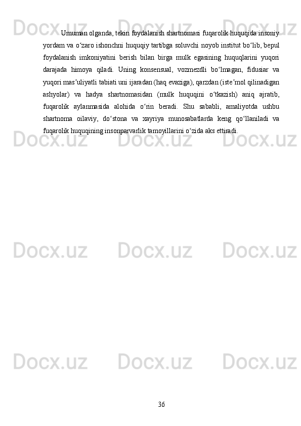 Umuman olganda, tekin foydalanish shartnomasi fuqarolik huquqida insoniy
yordam va o zaro ishonchni huquqiy tartibga soluvchi noyob institut bo lib, bepulʻ ʻ
foydalanish   imkoniyatini   berish   bilan   birga   mulk   egasining   huquqlarini   yuqori
darajada   himoya   qiladi.   Uning   konsensual,   vozmezdli   bo lmagan,   fidusiar   va	
ʻ
yuqori mas uliyatli tabiati uni ijaradan (haq evaziga), qarzdan (iste mol qilinadigan	
ʼ ʼ
ashyolar)   va   hadya   shartnomasidan   (mulk   huquqini   o tkazish)   aniq   ajratib,	
ʻ
fuqarolik   aylanmasida   alohida   o rin   beradi.   Shu   sababli,   amaliyotda   ushbu	
ʻ
shartnoma   oilaviy,   do stona   va   xayriya   munosabatlarda   keng   qo llaniladi   va	
ʻ ʻ
fuqarolik huquqining insonparvarlik tamoyillarini o zida aks ettiradi.	
ʻ
36 