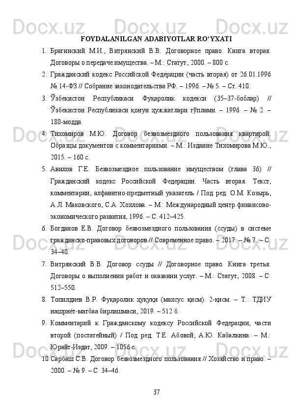 FOYDALANILGAN ADABIYOTLAR RO‘YXATI
1. Брагинский   М.И.,   Витрянский   В.В.   Договорное   право.   Книга   вторая:
Договоры о передаче имущества. – М.: Статут, 2000. – 800 с. 
2. Гражданский   кодекс   Российской   Федерации   (часть   вторая)   от   26.01.1996
№ 14-ФЗ // Собрание законодательства РФ. – 1996. – № 5. – Ст. 410. 
3. Ўзбекистон   Республикаси   Фуқаролик   кодекси   (35–37-боблар)   //
Ўзбекистон   Республикаси   қонун   ҳужжатлари   тўплами.   –   1996.   –   №   2.   –
180-модда. 
4. Тихомиров   М.Ю.   Договор   безвозмездного   пользования   квартирой.
Образцы документов с комментариями. – М.: Издание Тихомирова М.Ю.,
2015. – 160 с. 
5. Авилов   Г.Е.   Безвозмездное   пользование   имуществом   (глава   36)   //
Гражданский   кодекс   Российской   Федерации.   Часть   вторая.   Текст,
комментарии,   алфавитно-предметный   указатель   /   Под   ред.   О.М.   Козырь,
А.Л. Маковского, С.А. Хохлова. – М.: Международный центр финансово-
экономического развития, 1996. – С. 412–425. 
6. Богданов   Е.В.   Договор   безвозмездного   пользования   (ссуды)   в   системе
гражданско-правовых договоров // Современное право. – 2017. – № 7. – С.
34–40. 
7. Витрянский   В.В.   Договор   ссуды   //   Договорное   право.   Книга   третья:
Договоры о выполнении работ и оказании услуг. – М.: Статут, 2008. – С.
512–550. 
8. Топилдиев   В.Р.   Фуқаролик   ҳуқуқи   (махсус   қисм).   2-қисм.   –   Т.:   ТДИУ
нашриёт-матбаа бирлашмаси, 2019. – 512 б. 
9. Комментарий   к   Гражданскому   кодексу   Российской   Федерации,   части
второй   (постатейный)   /   Под   ред.   Т.Е.   Абовой,   А.Ю.   Кабалкина.   –   М.:
Юрайт-Издат, 2009. – 1056 с. 
10. Сарбаш С.В. Договор безвозмездного пользования // Хозяйство и право. –
2000. – № 9. – С. 34–46. 
37 