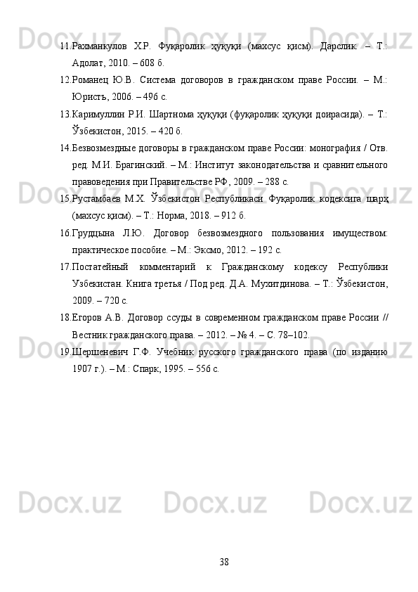 11. Рахманкулов   Х.Р.   Фуқаролик   ҳуқуқи   (махсус   қисм).   Дарслик.   –   Т.:
Адолат, 2010. – 608 б. 
12. Романец   Ю.В.   Система   договоров   в   гражданском   праве   России.   –   М.:
Юристъ, 2006. – 496 с. 
13. Каримуллин   Р.И.   Шартнома   ҳуқуқи   (фуқаролик   ҳуқуқи   доирасида).   –   Т.:
Ўзбекистон, 2015. – 420 б. 
14. Безвозмездные договоры в гражданском праве России: монография / Отв.
ред. М.И. Брагинский. – М.: Институт законодательства и сравнительного
правоведения при Правительстве РФ, 2009. – 288 с. 
15. Рустамбаев   М.Х.   Ўзбекистон   Республикаси   Фуқаролик   кодексига   шарҳ
(махсус қисм). – Т.: Норма, 2018. – 912 б. 
16. Грудцына   Л.Ю.   Договор   безвозмездного   пользования   имуществом:
практическое пособие. – М.: Эксмо, 2012. – 192 с. 
17. Постатейный   комментарий   к   Гражданскому   кодексу   Республики
Узбекистан. Книга третья / Под ред. Д.А. Мухитдинова. – Т.: Ўзбекистон,
2009. – 720 с. 
18. Егоров   А.В.   Договор   ссуды   в   современном   гражданском   праве   России   //
Вестник гражданского права. – 2012. – № 4. – С. 78–102. 
19. Шершеневич   Г.Ф.   Учебник   русского   гражданского   права   (по   изданию
1907 г.). – М.: Спарк, 1995. – 556 с. 
38 