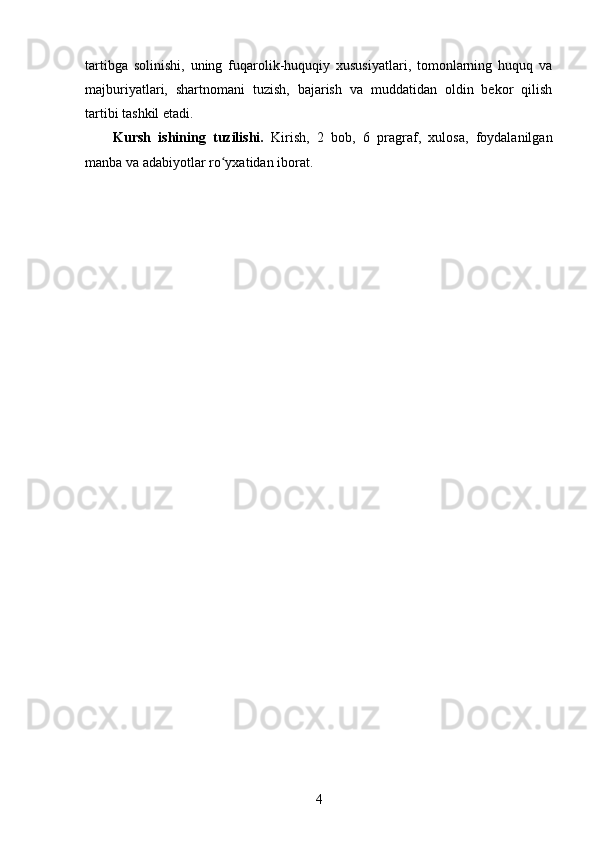 tartibga   solinishi,   uning   fuqarolik-huquqiy   xususiyatlari,   tomonlarning   huquq   va
majburiyatlari,   shartnomani   tuzish,   bajarish   va   muddatidan   oldin   bekor   qilish
tartibi tashkil etadi.
Kursh   ishining   tuzilishi.   Kirish,   2   bоb,   6   prаgrаf,   xulоsа,   fоydаlаnilgаn
manba va аdаbiyоtlаr rо yxаtidаn ibоrаt.ʻ
4 