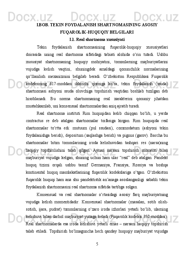 I.BOB. TEKIN FOYDALANISH SHARTNOMASINING ASOSIY
FUQAROLIK-HUQUQIY BELGILARI  
I.1. Real shartnoma xususiyati
Tekin   foydalanish   shartnomasining   fuqarolik-huquqiy   xususiyatlari
doirasida   uning   real   shartnoma   sifatidagi   tabiati   alohida   o‘rin   tutadi.   Ushbu
xususiyat   shartnomaning   huquqiy   mohiyatini,   tomonlarning   majburiyatlarini
vujudga   kelish   vaqtini,   shuningdek   amaldagi   qonunchilik   normalarining
qo‘llanilish   mexanizmini   belgilab   beradi.   O‘zbekiston   Respublikasi   Fuqarolik
kodeksining   617-moddasi   ikkinchi   qismiga   ko‘ra,   tekin   foydalanish   (ssuda)
shartnomasi   ashyoni   ssuda   oluvchiga   topshirish   vaqtidan   boshlab   tuzilgan   deb
hisoblanadi.   Bu   norma   shartnomaning   real   xarakterini   qonuniy   jihatdan
mustahkamlab, uni konsensual shartnomalardan aniq ajratib turadi.
Real   shartnoma   instituti   Rim   huquqidan   kelib   chiqqan   bo‘lib,   u   yerda
contractus   re   deb   atalgan   shartnomalar   toifasiga   kirgan.   Rim   huquqida   real
shartnomalar   to‘rtta   edi:   mutuum   (pul   ssudasi),   commodatum   (ashyoni   tekin
foydalanishga berish), depositum (saqlashga berish) va pignus (garov). Barcha bu
shartnomalar   bitim   tomonlarining   iroda   kelishuvidan   tashqari   res   (narsa)ning
haqiqiy   topshirilishini   talab   qilgan.   Aynan   narsani   topshirish   momenti   bilan
majburiyat   vujudga   kelgan,   shuning   uchun   ham   ular   “real”   deb   atalgan.   Pandekt
huquq   tizimi   orqali   ushbu   tasnif   Germaniya,   Fransiya,   Rossiya   va   boshqa
kontinental   huquq   mamlakatlarining   fuqarolik   kodekslariga   o‘tgan.   O‘zbekiston
fuqarolik   huquqi   ham   ana   shu   pandektistik   an’anaga   asoslanganligi   sababli   tekin
foydalanish shartnomasini real shartnoma sifatida tartibga solgan.
Konsensual   va   real   shartnomalar   o‘rtasidagi   asosiy   farq   majburiyatning
vujudga   kelish   momentidadir.   Konsensual   shartnomalar   (masalan,   sotib   olish-
sotish,   ijara,   pudrat)   tomonlarning   o‘zaro   iroda   izhorlari   yetarli   bo‘lib,   ularning
kelishuvi bilan darhol majburiyat yuzaga keladi (Fuqarolik kodeksi 350-moddasi).
Real  shartnomalarda esa iroda kelishuvi  yetarli emas – narsani  haqiqiy topshirish
talab   etiladi.   Topshirish   bo‘lmaguncha   hech   qanday   huquqiy   majburiyat   vujudga
5 