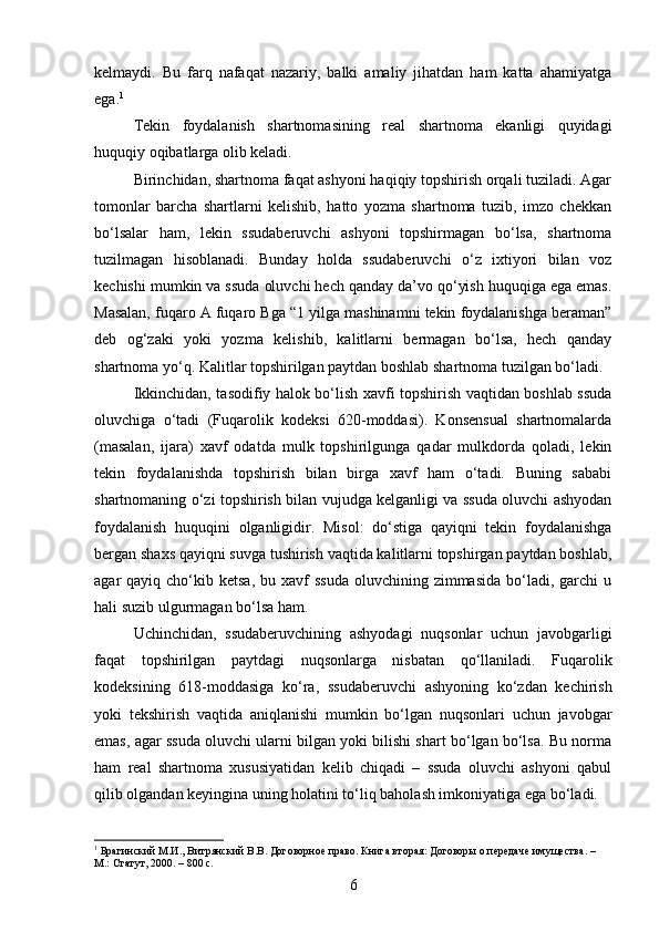 kelmaydi.   Bu   farq   nafaqat   nazariy,   balki   amaliy   jihatdan   ham   katta   ahamiyatga
ega. 1
Tekin   foydalanish   shartnomasining   real   shartnoma   ekanligi   quyidagi
huquqiy oqibatlarga olib keladi.
Birinchidan, shartnoma faqat ashyoni haqiqiy topshirish orqali tuziladi. Agar
tomonlar   barcha   shartlarni   kelishib,   hatto   yozma   shartnoma   tuzib,   imzo   chekkan
bo‘lsalar   ham,   lekin   ssudaberuvchi   ashyoni   topshirmagan   bo‘lsa,   shartnoma
tuzilmagan   hisoblanadi.   Bunday   holda   ssudaberuvchi   o‘z   ixtiyori   bilan   voz
kechishi mumkin va ssuda oluvchi hech qanday da’vo qo‘yish huquqiga ega emas.
Masalan, fuqaro A fuqaro Bga “1 yilga mashinamni tekin foydalanishga beraman”
deb   og‘zaki   yoki   yozma   kelishib,   kalitlarni   bermagan   bo‘lsa,   hech   qanday
shartnoma yo‘q. Kalitlar topshirilgan paytdan boshlab shartnoma tuzilgan bo‘ladi.
Ikkinchidan, tasodifiy halok bo‘lish xavfi topshirish vaqtidan boshlab ssuda
oluvchiga   o‘tadi   (Fuqarolik   kodeksi   620-moddasi).   Konsensual   shartnomalarda
(masalan,   ijara)   xavf   odatda   mulk   topshirilgunga   qadar   mulkdorda   qoladi,   lekin
tekin   foydalanishda   topshirish   bilan   birga   xavf   ham   o‘tadi.   Buning   sababi
shartnomaning o‘zi topshirish bilan vujudga kelganligi va ssuda oluvchi ashyodan
foydalanish   huquqini   olganligidir.   Misol:   do‘stiga   qayiqni   tekin   foydalanishga
bergan shaxs qayiqni suvga tushirish vaqtida kalitlarni topshirgan paytdan boshlab,
agar  qayiq  cho‘kib  ketsa,  bu  xavf   ssuda   oluvchining zimmasida  bo‘ladi, garchi   u
hali suzib ulgurmagan bo‘lsa ham.
Uchinchidan,   ssudaberuvchining   ashyodagi   nuqsonlar   uchun   javobgarligi
faqat   topshirilgan   paytdagi   nuqsonlarga   nisbatan   qo‘llaniladi.   Fuqarolik
kodeksining   618-moddasiga   ko‘ra,   ssudaberuvchi   ashyoning   ko‘zdan   kechirish
yoki   tekshirish   vaqtida   aniqlanishi   mumkin   bo‘lgan   nuqsonlari   uchun   javobgar
emas, agar ssuda oluvchi ularni bilgan yoki bilishi shart bo‘lgan bo‘lsa. Bu norma
ham   real   shartnoma   xususiyatidan   kelib   chiqadi   –   ssuda   oluvchi   ashyoni   qabul
qilib olgandan keyingina uning holatini to‘liq baholash imkoniyatiga ega bo‘ladi.
1
 Брагинский М.И., Витрянский В.В. Договорное право. Книга вторая: Договоры о передаче имущества. – 
М.: Статут, 2000. – 800 с.
6 