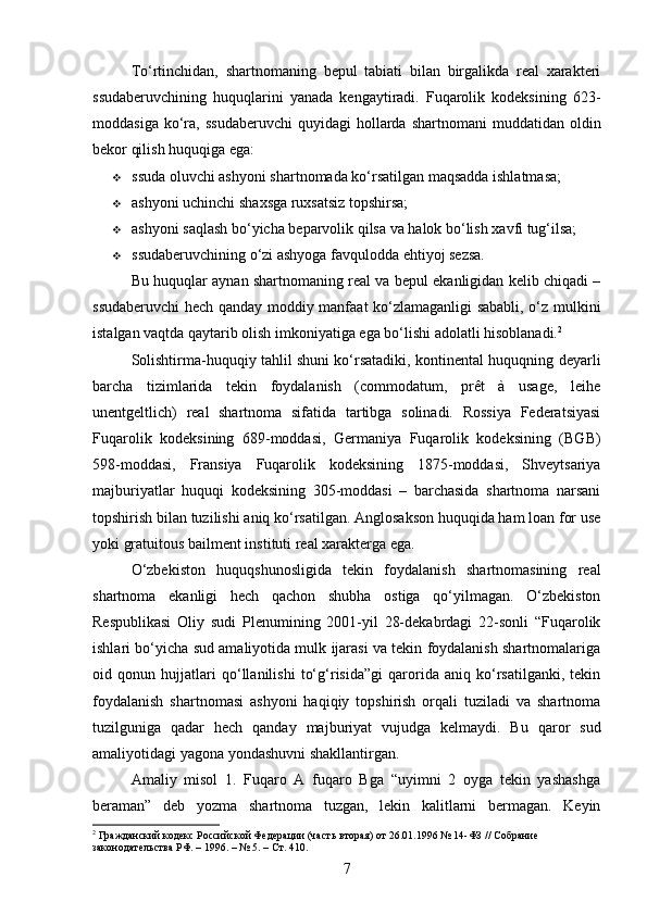 To‘rtinchidan,   shartnomaning   bepul   tabiati   bilan   birgalikda   real   xarakteri
ssudaberuvchining   huquqlarini   yanada   kengaytiradi.   Fuqarolik   kodeksining   623-
moddasiga  ko‘ra,  ssudaberuvchi   quyidagi   hollarda   shartnomani   muddatidan  oldin
bekor qilish huquqiga ega:
 ssuda oluvchi ashyoni shartnomada ko‘rsatilgan maqsadda ishlatmasa;
 ashyoni uchinchi shaxsga ruxsatsiz topshirsa;
 ashyoni saqlash bo‘yicha beparvolik qilsa va halok bo‘lish xavfi tug‘ilsa;
 ssudaberuvchining o‘zi ashyoga favqulodda ehtiyoj sezsa.
Bu huquqlar aynan shartnomaning real va bepul ekanligidan kelib chiqadi –
ssudaberuvchi hech qanday moddiy manfaat ko‘zlamaganligi sababli, o‘z mulkini
istalgan vaqtda qaytarib olish imkoniyatiga ega bo‘lishi adolatli hisoblanadi. 2
Solishtirma-huquqiy tahlil shuni ko‘rsatadiki, kontinental huquqning deyarli
barcha   tizimlarida   tekin   foydalanish   (commodatum,   prêt   à   usage,   leihe
unentgeltlich)   real   shartnoma   sifatida   tartibga   solinadi.   Rossiya   Federatsiyasi
Fuqarolik   kodeksining   689-moddasi,   Germaniya   Fuqarolik   kodeksining   (BGB)
598-moddasi,   Fransiya   Fuqarolik   kodeksining   1875-moddasi,   Shveytsariya
majburiyatlar   huquqi   kodeksining   305-moddasi   –   barchasida   shartnoma   narsani
topshirish bilan tuzilishi aniq ko‘rsatilgan. Anglosakson huquqida ham loan for use
yoki gratuitous bailment instituti real xarakterga ega.
O‘zbekiston   huquqshunosligida   tekin   foydalanish   shartnomasining   real
shartnoma   ekanligi   hech   qachon   shubha   ostiga   qo‘yilmagan.   O‘zbekiston
Respublikasi   Oliy   sudi   Plenumining   2001-yil   28-dekabrdagi   22-sonli   “Fuqarolik
ishlari bo‘yicha sud amaliyotida mulk ijarasi va tekin foydalanish shartnomalariga
oid   qonun   hujjatlari   qo‘llanilishi   to‘g‘risida”gi   qarorida   aniq   ko‘rsatilganki,   tekin
foydalanish   shartnomasi   ashyoni   haqiqiy   topshirish   orqali   tuziladi   va   shartnoma
tuzilguniga   qadar   hech   qanday   majburiyat   vujudga   kelmaydi.   Bu   qaror   sud
amaliyotidagi yagona yondashuvni shakllantirgan.
Amaliy   misol   1.   Fuqaro   A   fuqaro   Bga   “uyimni   2   oyga   tekin   yashashga
beraman”   deb   yozma   shartnoma   tuzgan,   lekin   kalitlarni   bermagan.   Keyin
2
 Гражданский кодекс Российской Федерации (часть вторая) от 26.01.1996 № 14-ФЗ // Собрание 
законодательства РФ. – 1996. – № 5. – Ст. 410.
7 