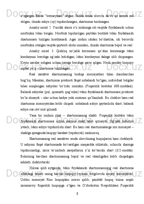 o‘zgargan   fikrda   “bermayman”   degan.   Sudda   ssuda   oluvchi   da’vo   qo   arizasi   rad
etilgan, chunki ashyo (uy) topshirilmagan, shartnoma tuzilmagan.
Amaliy misol 2. Yuridik shaxs o‘z xodimiga ish vaqtida foydalanish uchun
noutbukni   tekin   bergan.   Noutbuk   topshirilgan   paytdan   boshlab   tekin   foydalanish
shartnomasi   tuzilgan   hisoblanadi.   Agar   xodim   ishdan   bo‘shatilsa,   ish   beruvchi
noutbukni istalgan vaqtda qaytarib olishi mumkin, chunki shartnoma bepul va real.
Amaliy   misol   3.   Qishloq   xo‘jalik   korxonasi   qo‘shni   korxonaga   tekin
kombaynni   berishga   og‘zaki   kelishgan,   lekin   kombaynni   dalaga   olib   chiqmagan.
Keyin narxlar oshgani uchun ijaraga berishga qaror qilgan. Hech qanday huquqiy
oqibat yo‘q – shartnoma tuzilmagan.
Real   xarakter   shartnomaning   boshqa   xususiyatlari   bilan   chambarchas
bog‘liq. Masalan, shartnoma predmeti faqat nobalandi bo‘lgan, individual belgilar
bilan   aniqlangan   ashyolar   bo‘lishi   mumkin   (Fuqarolik   kodeksi   608-moddasi).
Balandi ashyolar (pul, qimmatli qog‘ozlar) tekin foydalanish shartnomasi predmeti
bo‘la olmaydi – ular uchun hadya yoki mutuum qo‘llaniladi. Bu cheklov ham real
shartnoma xususiyatidan kelib chiqadi: nobalandi ashyo qaytarilishi shart, balandi
ashyo esa iste’mol qilinadi.
Yana   bir   muhim   jihat   –   shartnomaning   shakli.   Fuqarolik   kodeksi   tekin
foydalanish   shartnomasi   uchun   maxsus   shakl   talab   qilmaydi.   Og‘zaki   kelishuv
yetarli, lekin ashyo topshirilishi shart. Bu ham real shartnomalarga xos xususiyat –
shaklga qaraganda haqiqiy harakat (topshirish) muhimroq.
Shartnomaning real xarakteri ssuda oluvchining huquqlarini ham cheklaydi.
U   ashyoni   faqat   shartnomada   ko‘rsatilgan   maqsadda   ishlatishi,   uchinchi   shaxsga
topshirmasligi,   zarur   ta’mirlash   xarajatlarini   o‘zi   ko‘tarishi   shart   (621-modda).
Bularning   barchasi   shartnomaning   bepul   va   real   ekanligidan   kelib   chiqadigan
adolatli cheklovlardir.
Xulosa   qilib   aytganda,   tekin   foydalanish   shartnomasining   real   shartnoma
sifatidagi   tabiati   uning   barcha   huquqiy   rejimini   belgilovchi   asosiy   xususiyatdir.
Ushbu   xususiyat   Rim   huquqidan   meros   qolib,   pandekt   huquq   tizimi   orqali
zamonaviy   fuqarolik   huquqiga   o‘tgan   va   O‘zbekiston   Respublikasi   Fuqarolik
8 