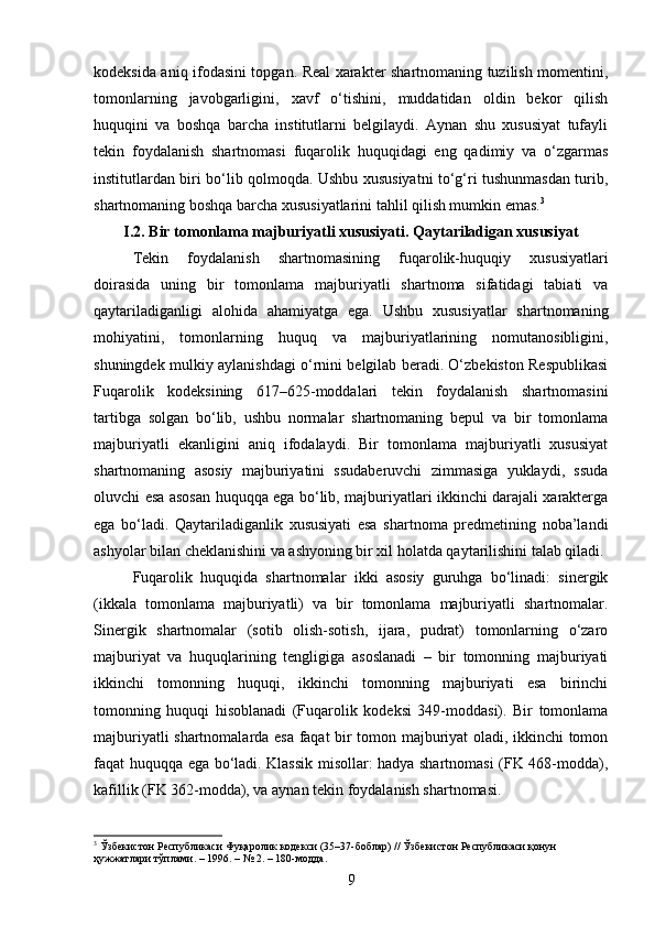 kodeksida aniq ifodasini topgan. Real xarakter shartnomaning tuzilish momentini,
tomonlarning   javobgarligini,   xavf   o‘tishini,   muddatidan   oldin   bekor   qilish
huquqini   va   boshqa   barcha   institutlarni   belgilaydi.   Aynan   shu   xususiyat   tufayli
tekin   foydalanish   shartnomasi   fuqarolik   huquqidagi   eng   qadimiy   va   o‘zgarmas
institutlardan biri bo‘lib qolmoqda. Ushbu xususiyatni to‘g‘ri tushunmasdan turib,
shartnomaning boshqa barcha xususiyatlarini tahlil qilish mumkin emas. 3
I.2. Bir tomonlama majburiyatli xususiyati. Qaytariladigan xususiyat
Tekin   foydalanish   shartnomasining   fuqarolik-huquqiy   xususiyatlari
doirasida   uning   bir   tomonlama   majburiyatli   shartnoma   sifatidagi   tabiati   va
qaytariladiganligi   alohida   ahamiyatga   ega.   Ushbu   xususiyatlar   shartnomaning
mohiyatini,   tomonlarning   huquq   va   majburiyatlarining   nomutanosibligini,
shuningdek mulkiy aylanishdagi o‘rnini belgilab beradi. O‘zbekiston Respublikasi
Fuqarolik   kodeksining   617–625-moddalari   tekin   foydalanish   shartnomasini
tartibga   solgan   bo‘lib,   ushbu   normalar   shartnomaning   bepul   va   bir   tomonlama
majburiyatli   ekanligini   aniq   ifodalaydi.   Bir   tomonlama   majburiyatli   xususiyat
shartnomaning   asosiy   majburiyatini   ssudaberuvchi   zimmasiga   yuklaydi,   ssuda
oluvchi esa asosan huquqqa ega bo‘lib, majburiyatlari ikkinchi darajali xarakterga
ega   bo‘ladi.   Qaytariladiganlik   xususiyati   esa   shartnoma   predmetining   noba’landi
ashyolar bilan cheklanishini va ashyoning bir xil holatda qaytarilishini talab qiladi.
Fuqarolik   huquqida   shartnomalar   ikki   asosiy   guruhga   bo‘linadi:   sinergik
(ikkala   tomonlama   majburiyatli)   va   bir   tomonlama   majburiyatli   shartnomalar.
Sinergik   shartnomalar   (sotib   olish-sotish,   ijara,   pudrat)   tomonlarning   o‘zaro
majburiyat   va   huquqlarining   tengligiga   asoslanadi   –   bir   tomonning   majburiyati
ikkinchi   tomonning   huquqi,   ikkinchi   tomonning   majburiyati   esa   birinchi
tomonning   huquqi   hisoblanadi   (Fuqarolik   kodeksi   349-moddasi).   Bir   tomonlama
majburiyatli shartnomalarda esa faqat bir tomon majburiyat oladi, ikkinchi tomon
faqat huquqqa ega bo‘ladi. Klassik misollar: hadya shartnomasi (FK 468-modda),
kafillik (FK 362-modda), va aynan tekin foydalanish shartnomasi.
3
 Ўзбекистон Республикаси Фуқаролик кодекси (35–37-боблар) // Ўзбекистон Республикаси қонун 
ҳужжатлари тўплами. – 1996. – № 2. – 180-модда.
9 